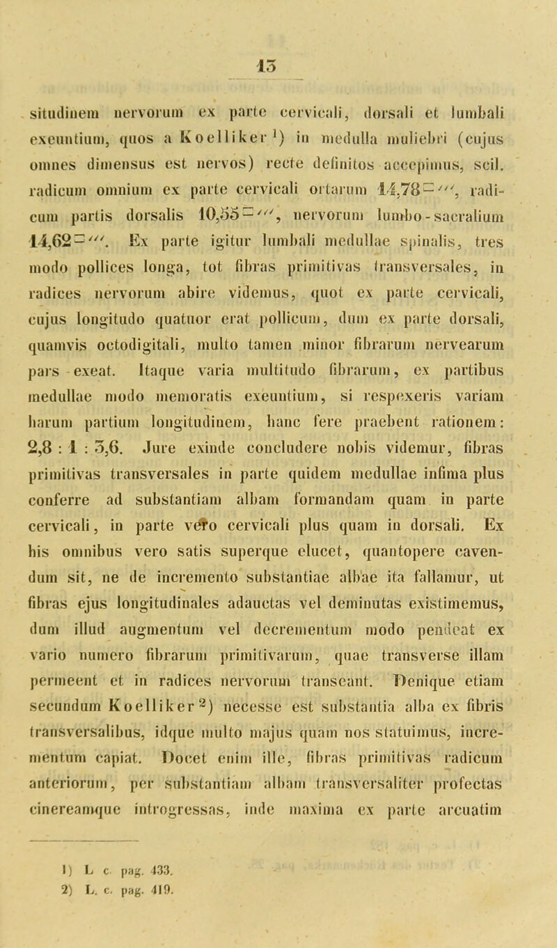 15 situdiuera nervoium ex parte cervicall, dorsali et lumbali exeiintiiim, qnos a Koelliker iii iDedulla muliebii (cujus oiiines dimensus est iiervos) recte définîtes accepiimis, scil. radicum oinniuiu ex parte cervicali ortarum 1-1,78^', radl- cuni partis dorsalis 10,55-'^', nervoriim lumbo - sacralium 14,62^'^^ Ex parte igitur lumbali medullae sj)inalis, très modo pollices longa, tôt fibras primitivas transversales, in radiées nervorum abire videmus, qiiot ex parte cervicali, cujus longitudo quatuor erat pollicuin, dnm ex parte dorsali, quamvis octodigitali, multo tanien minor fibrarum iiervearum pars exeat. Itaque varia multitudo fibrarum, ex partibus medullae modo memoratis exeuntium, si respexeris variam liarum partium longitudinem, banc fere praebent rationem: 2,8 : 1 : 5,6. Jure exinde concludere nobis videmur, fibras primitivas transversales in parte quidem medullae infima plus conferre ad substantiam albam formandam quam in parte cervicali, in parte v^o cervicali plus quam in dorsali. Ex bis omnibus vero satis superque elucet, quantopere caven- dum sit, ne de incremento substantiae albae ita fallaniur, ut fibras ejus longitudinales adauctas vel deminutas existimemus, dum illud augnientum vel decrementum modo pentlcat ex vario numéro fibrarum primitivarum, quae transverse illam permeent et in radiées nervorum transeant. Benique etiam secundum Koelliker^) necesse est substantia alba ex fibris transversalibus, idque multo majus quam nos statuimus, incre- mentum capiat. Docet enim ille, fibras primitivas radicum anterioruni, per substantiam albam (ransversaliter profectas cinereamque introgressas, inde niaxima ex parte arcuatim 1) L c pag. 433.