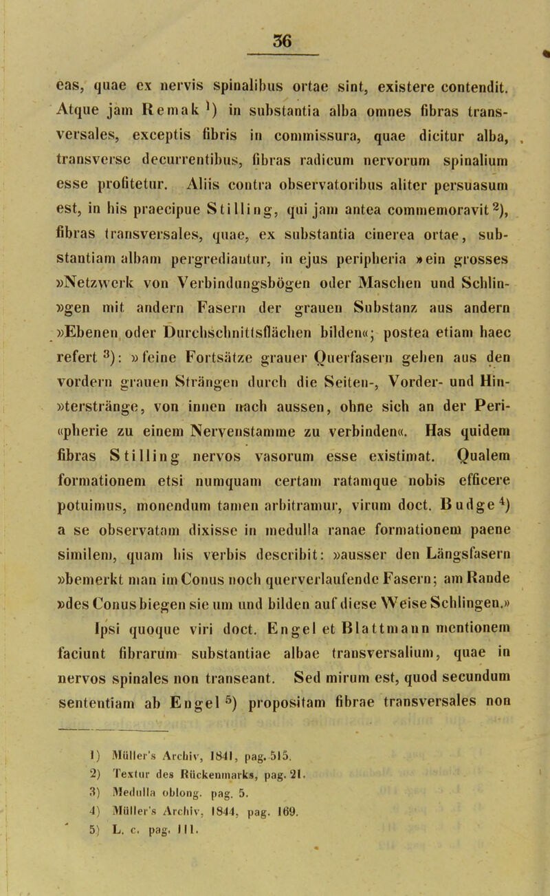 56 eas, quae ex nervis spinalibiis ortae sint, existere contendit. Atque jain Remak in substantia alba omnes fibras trans- versales, exceptis fibris in conimissura, quae dicitur alba, . transversc decurrentibus, fibras radicum nervorum spinalium esse profitetur. Aliis contra observatoribus aliter persuasum est, in bis praecipue Stilling, qui jani antea commenioravit2), fibras transversales, quae, ex substantia einerea ortae, sub- stantiam albam pergrediautur, in ejus peripberia »ein grosses »Netzwcrk von Verbindungsbôgen oder Mascben und Schlin- »gen mit andern Fasern der grauen Substanz aus andern »Ebenen oder Durcbscbnitlsllaclien bilden«; postea etiam haec refert^): wfeine Fortsâtze grauer Ouerfasern geben aus den vordern grauen Strângen durch die Seiteu-, Vorder- und Hin- ))terstrânge, von innen nach aussen, obne sich an der Peri- «pherie zu einem Nervenstamme zu verbinden«. Has quidem fibras Stilling nervos vasorum esse existimat. Oualem formationeni etsi numquam certani ratamque nobis efficere potuimus, monendum tamen arbitraniur, virum doct. Budge^) a se observatam dixisse in medulla ranae formationeni paene similem, quam bis verbis describit: wausser den Lângsfasern »bemerkt man im Conus iioch querverlaufende Fasern; am Rande »des Conusbiegen sie um und bilden auf dièse Weise Scblingen.» ïpsi quoque viri doct. Engel et Blattmann mcntionem faciunt fibrarum substantiae albae transversalium, quae in nervos spinales non transeant. Sed mirum est, quod secundum sententiam ab Engel ^) propositam fibrae transversales non 1) Muller's Arcbiv, 1841, pag. 515. 2) Texlur des RiickeninHrks, pag. 21. 3) Medulla oblong. pag. 5. 4) Muller'.s Aichiv, 1844, pag. 169.