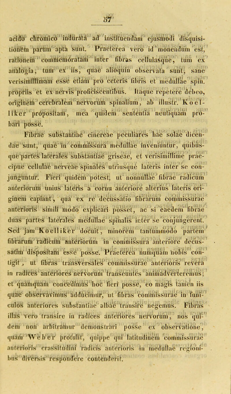 tiikfefn pàillin a^th kVnt. WaèiWrea vëro id'mônènjum esï^' ratfôheitt-coiiiiWêliîiJràtàHl'''inib 'nWW cëiruld^qaè;' tùm ex' ailàlbgîa, tarii- 'ej^ iis^ quà'é' alibquih obsérvat'a ' surit, sàiie veiisiiûîHimam essié ètVàM' piô 'cétetîs filnis et iiiéduilae spin*!* prôpHîs et Îbx néWis*pi-ofi&isCèntiI)US, Itaqiie i-e'petère débeo, oiiglhëlA 'ceï'feî^^'alèiiii''hetVorurfj sp^ , ab illustr. 'Ko é\- liker prôpoSitam, mea quiaem senfentia neuiiquam pro- baW iidssë. . Fibi^ë^ ^mMU'mMe''^^^^ daé' siint, qUaè 'lii ' bomriiîèk'urâ' mèdu^^^ qiiiljus- qiië'parteè latëralè'è' kub'èttintm^^ et vérisî*mîlïîmé prae- ciptië 'cellutàé neWeàë Spinîiiès utriusqiiè latéris inter se cori- juflgtnitii^l Fiierl' quidërà^pdtëst; ut' nonriùîfaé Yibï'ae ' ràdîc^^^ anteriorum unius latéris'à 'ëôrnu an^^eriore altérms îateri's ôri-' gitieni capiànt', quà'' ëX^''i*é''dëcuslsàîio'fibr^^^^ éômmissurae antèrroi*!^ siihili' 'ïn(ido èxpliciâri ^ôssel;','' àcsi ' eaeàem'^fibrae duas par'tëé Iate*ràlVs liiddullaé 'spihalïs''iriéi''se'coiy^ Sed jam Kôeliikei' docuitV miriorem' larilummécto paHem^ fibi*aruto i'adicdto'antëriôrûm in comûiissui'â à^n'teriorë'dec^^ ■ satîm 'disjpositaHï fesSè posse.'PraeteFéa' iiumïp nobis con-' tigit j ut fibi'aà trà'ft^i^èrSâlèy' comhiîss?Ùi''â'é antéri in raditiëfe ânfëri^re^ ttëHbi^iifHhii^è^ et qnàiài^ti^'ii coiiL'ë'dMy''hôB^ mdgià iànien iis quië ob^ëtt^\^îtïiii^''àdd^iîîliiiii^;''tit'fi calëy ânteriores substanlihe' albâ'è'h'ànsiïy hègertIUS: Fibras iUài^ Tero trarisire in fadfces artteiîbi'és nei'Voi'um, nos qui- dehi no/i aibitràHiui- dethôttètrhil poè'geëx''bbseï'v<^^^ ^ qd^ih' 'Wë'b'e'i' \)M\t\ quippe ■'(illi''iatitudîneViî coihmïss'iil'ftg ant(»rîoHs cras'sifudim radieis arit'ëPÏb'rls iir/uedilllae rcg/oni'-' . bus div'èréis'fesjibrt'dere contènderiK