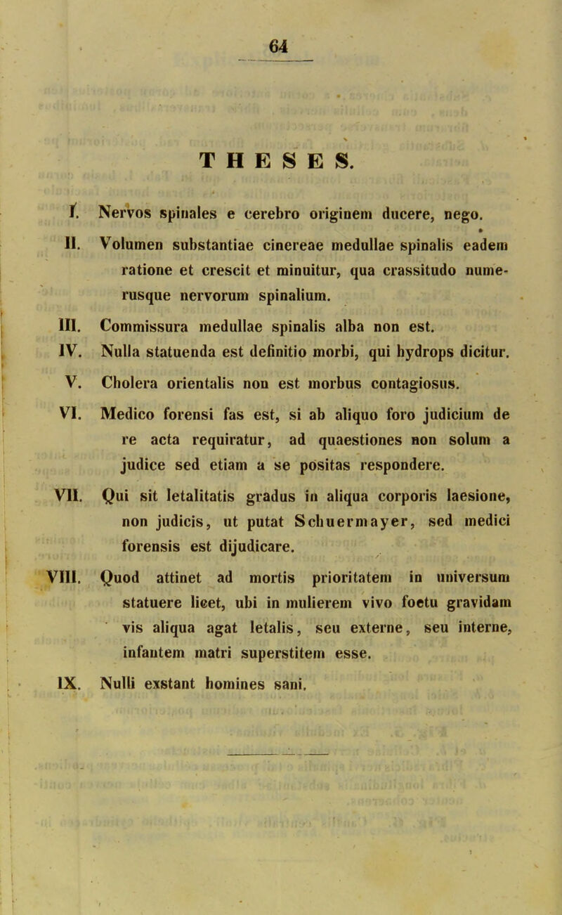 THESES. t. Nervos spinales e cerebro origioem ducere, nego. II. Volumen substantiae cinereae medullae spinalis eadem ratione et crescit et minuitur, qua crassitudo nume- rusque nervorum spinalium. m. Commissura medullae spinalis alba non est. IV. NuUa statuenda est definitio morbi, qui bydrops dicitur. V. Choiera orientalis non est inorbus contagiosus. VI. Medico forensi fas est, si ab aliquo foro judicium de re acta requiratur, ad quaestiones non solum a judice sed etiam a se pôsitas respondere. VU. Qui sit letalitatis gradus in aliqua corporis laesione, non judicis, ut putat Schuermayer, sed inedici forensis est dijudicare. VIII. Quod attinet ad mortis prioritateni in universuni statuere lieet, ubi in mulierem vivo foetu gravidam vis aliqua agat letalis, seu externe, seu interne, infautem matri superstitein esse. IX. Nulli exstant homines sani.