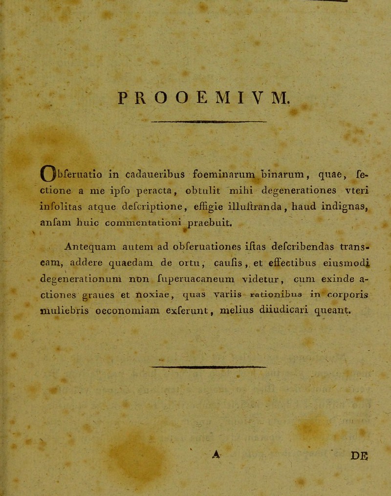 Obferiiatio in ca^aueribus foeminarunv,binarum, quae, fe- edone a me ipfo peracta, obtulit 'mihi degenerationes vteri infolitas atque deferiptione, effigie illuftranda, haud indignas, anfam huic commentadoni^raebuit. Antequam autem ad obferuationes ifias deferibendas trans- eam, addere quaedam de ortu,* caulis,, et effecdbus eiusmodi % degenerationum non fiiperuacaneum videtur, cum exinde a- ctiones■ graues et noxiae, quas variis rationibus in” corporis muliebris oeconomiam exferunt, melius' diiudicari queant. >