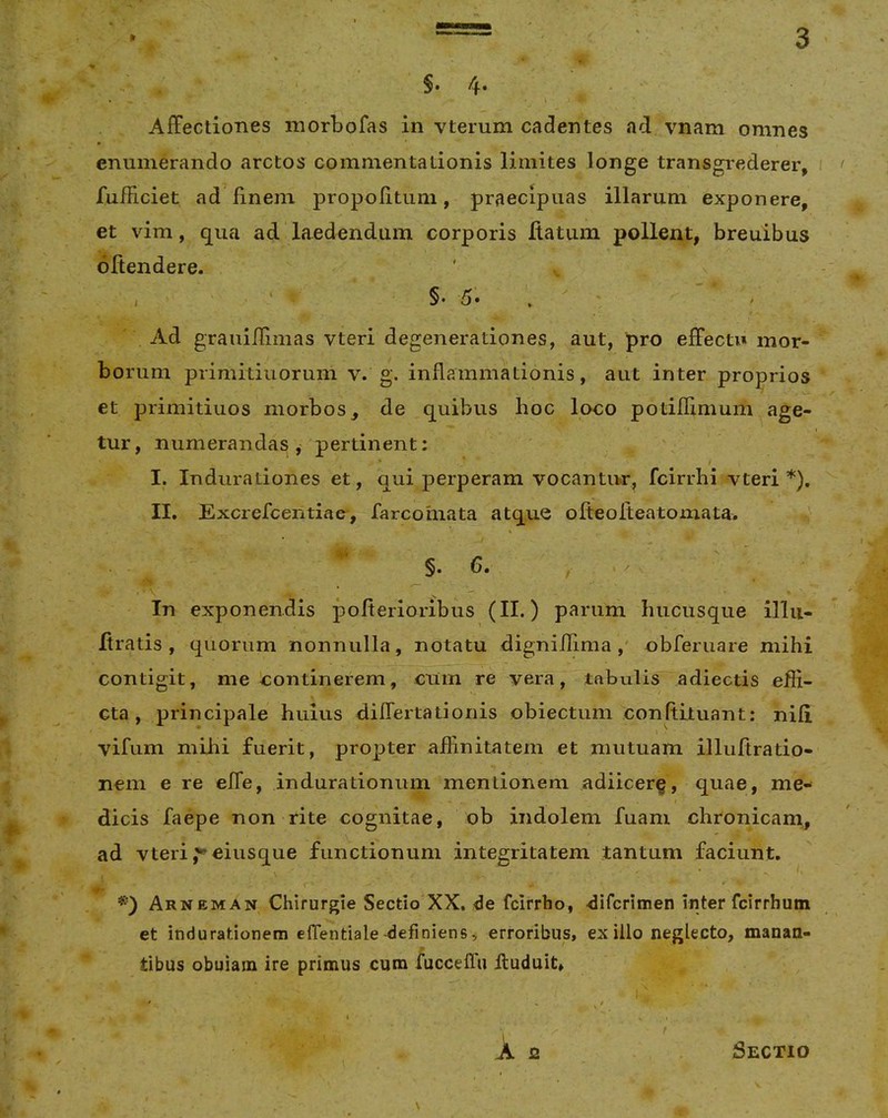 §. 4- AfFectiones morbofas in vterum cadentes ad vnam omnes enumerando arctos commentationis limites longe transgrederer, i < fufficiet ad finem propofitum, praecipuas illarum exponere, et vim, qua ad laedendum corporis Ratum pollent, breuibus oRendere. I ‘ §• 5» , ' Ad grauilRmas vteri degenerationes, aut, pro effecti» mor- borum primitiuorum v. g. inflammationis, aut inter proprios et primitiuos morbos, de quibus hoc loco potiflimum age- tur, numerandas,- pertinent: / I. Indurationes et, qui perperam vocantur, fcirrhi vteri*). II. Excrefcentiae, farcomata atque oReoReatomata. §.6. , .X In exponendis pofierioribus (II.) parum hucusque illii- Rratis , quorum nonnulla, notatu digniilima ,' obferuare mihi contigit, me continerem, ciirn re vera, tabulis adiectis efii- Gta, principale huius differtationis obiectum conRituant: niR vifum mihi fuerit, propter aflinitatem et mutuam illuRratio- nem e re effe, indurationum mentionem adiicer^, quae, me- dicis faepe non rite cognitae, ob indolem fuani chronicam, ad vteri j^eiusque functionum integritatem tantum faciunt. Arneman Chirurgie Sectio XX. de fcirrho, difcrimen inter fcirrhum et indurationem elTentiale-definiens, erroribus, exilio neglecto, manan- tibus obuiain ire primus cum /uccelTu lluduit» I X 2 Sectio