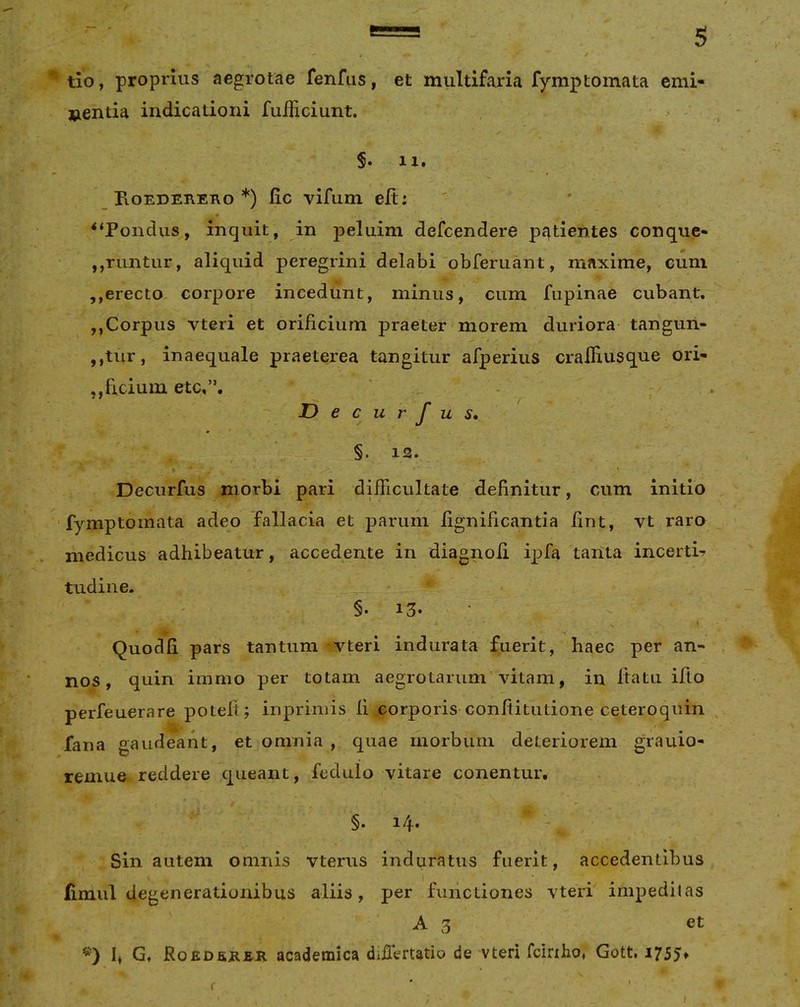 tlo, proprius aegrotae fenfus, et multifaria fymptomata emi- »entia indicationi fuificiunt. §. II. _ PiOEDEREno *) fic vifum eft; “Pondus, inquit, in peluim defcendere pf^tientes conque- ,,runtur, aliquid peregrini delabi'obferuant, maxime, cum ,,erecto corpore incedunt, minus, cum fupinae cubant. ,,Corpus vteri et orificium praeter morem duriora tangun- ,,tur, inaequale praeterea tangitur afperius cralfiusque ori- ,,fidum etc,”. 7 § ^ ^ I Decurfus, §. 12. Decurfus morbi pari difficultate definitur, cum initio ‘fymptomata adeo fallacia et parum fignificantia fint, vt raro medicus adhibeatur, accedente in diagnofi ipfa tanta incertis tudine. §• 13- \ • i. Quodfi pars tantum vteri indurata fuerit, haec per an- nos, quin iinmo per totam aegrotarum'vitam, in Itatu illo perfeuerare poleft; inpriniis fi corporis confiitutione ceteroqiiin fana gaudeant, et omnia , quae morbum deteriorem grauio- remue reddere queant, fedulo vitare conentur, §. i/f. Sin autem omnis vterus induratus fuerit, accedentibus fimiil degenerationibus aliis, per functiones vteri impeditas A 3 et h G. RoEDaEEE academica difiVrtatio de vteri fciriho, Gott. i755* f