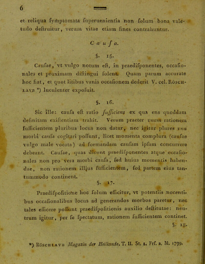 et reliqua fyiliptomata fuperuenientia non folum bona vale- ^ tudo deftruitur, vemni vitae edam fines contrahuntur. C- a u f a* , §. 15. • ■ Caufaevt vulgo notum eft, in praedifponentes, occafio- nalies et proximam diltingui folent. Quam parum accurate hoc fiat, et quot litibus vanis occafionem dederit V. cel.Rosch- I.AVJ3 *) luculenter expofuit. ■’ * §.16. Sic ille: caufa eft ratio JuJjLciens ex qua ens quoddam definitam exiflentiaiii trahit. Verum praeter vnam rationem fulllcientem pluribus locus non datur, nec igitur plures vna morbi caufa cogitari polfunt, licet momenta complura (caufae vulgo ,male vocata) ad formandam caufam ipfam concurrere debeant. Caufae, quas dicunt praedifponentes atque occafio- nales non pro vera morbi caufa, fed huius momentis haben- dae, non rationem iUJus fufficientem, fed partem eius tan- tummodo continent. . ■ ^ . 17. Praedifpofitio'n'e hoc folum efficitur, vt potentiis .nocenti- 'bus occalionalibus locus ad generandos morbos paretur, nec tales eilicere pofTunt praedifpofitionis auxilio deftitutae: neu- trum igitur, per fe fpectatiim, rationem fufficientem continet. . . §• la. ( ‘ r • Roschlavb Magazin det Heilkunde^T, II. St, i, Frf, a, M. *799»