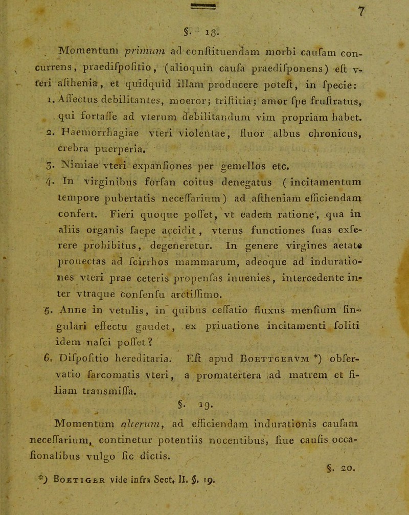 §• * 18- Momentum primum ad confiituendam niorhi caiifam con- ■ currens, praedifpolitio, (alioquin caufa praedifponens) elt v- feri afthenia , et qiiidquid illam producere poteft, in fpecie: 1. Affectus debilitantes, moerorj trifiitia; amor fpe fruftratus, qui fortaffe ad vLeriim debilitandum vim propriam habet. 2. H aeniorrhagiae vteri violentae, fluor albus c]iroiiicLis, crebra puerperia, . 3. Nimiae vteri expanflones per geniedlos etc. 4. In virginibus forfan coitus denegatus ( incitamentum tempore pubertatis neceffarium) ad aftheniam einciendaru confert. Fieri quoque pollet, vt eadem ratione, qua in aliis organis faepe accidit, vter.us functiones fuas exfe- rere prohibitus, degeneretur. In genere virgines aetat® pronectas ad fcirrhos mammarum, adeoque ad induratio- nes vteri prae ceteris propenfas inuenies, intercedente in- ter vtraque Confenfu arctiflimo. Anne in vetulis, in quibus cellatio fluxiis menlium lin- gulari effectu gaudet, ex priuatione incitamenti foliti idem nafci pollet? 6. Difpofitio hereditaria. Eft apud Boettgervm *) obfer- vatio farcomatis vteri, a promatertera ,ad matrem et fi- liam transmiffa, §. 19. Momentum nlcerum, ad eificiendam indurationis caufain necellariiim, continetur potentiis nocentibus, fiue caulis occa- fionalibus vulgo fic dictis. BoetiGER vide infra Sech II, *9> §. 20.