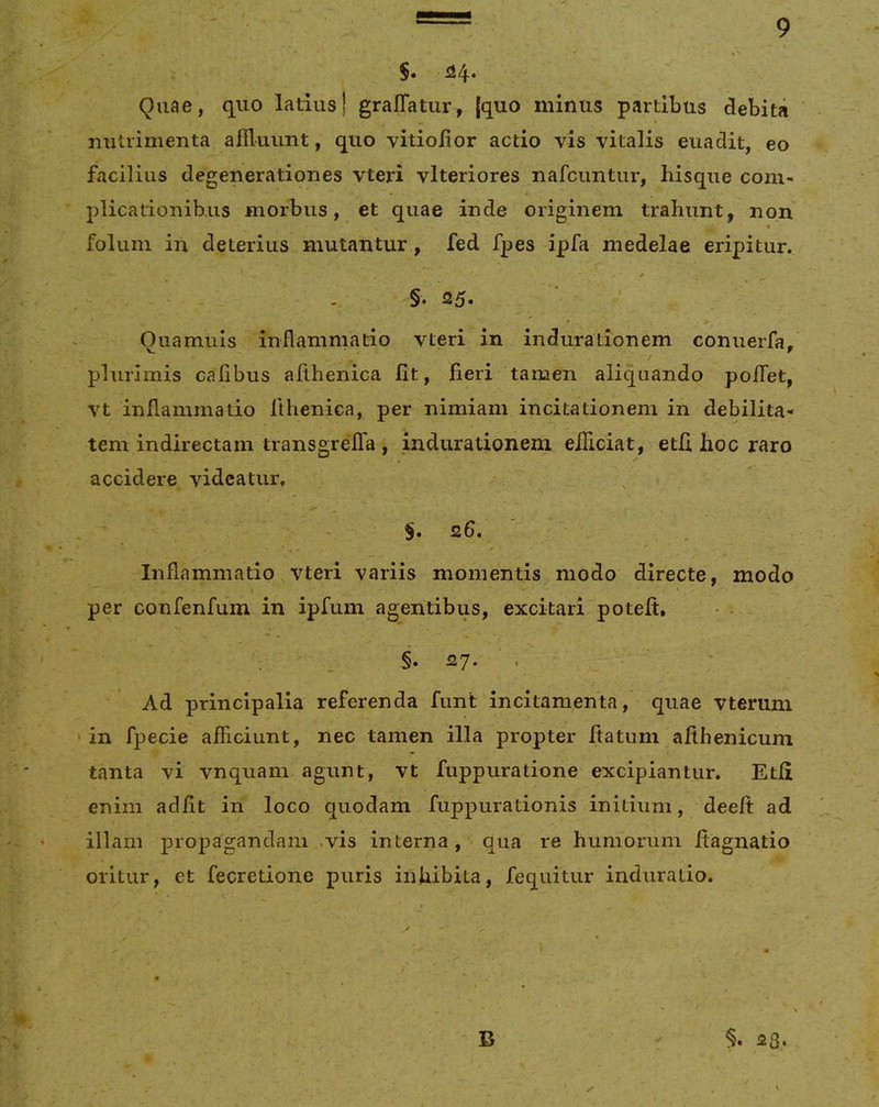 $. U4- Quae, quo latius) graffatur, [quo minus partibus debita nutrimenta afiluunt, quo vitioiior actio vis vitalis euadit, eo facilius degenerationes vteri vlteriores nafciintur, hisque com- plicationibus morbus, et quae inde originem trahunt, non < foluin in deterius mutantur, fed fpes ipfa medelae eripitur. §. 25« Quamuis inflammatio vteri in indurationem conuerfa, plurimis caflbus aflhenica fit, fieri tamen aliquando poflTet, vt inflammatio ilhenica, per nimiam incitationem in debilita- tem indirectam transgrelTa , indurationem efliciat, etfi hoc raro accidere videatur, . S. 26, * / Inflammatio vteri variis momentis modo directe, modo per confenfum in ipfum agentibus, excitari potefi. §. 27. . Ad principalia referenda funt incitamenta, quae vteruni - in fpecie afficiunt, nec tamen illa propter flatum afthenicum tanta vi vnquam agunt, vt fuppuratione excipiantur. Etfi enim adfit in loco quodam fuppurationis initium, deeft ad illam propagandam .vis interna, qua re humorum ftagnatio oritur, et fecretione puris inhibita, fequitur induratio. B 23.
