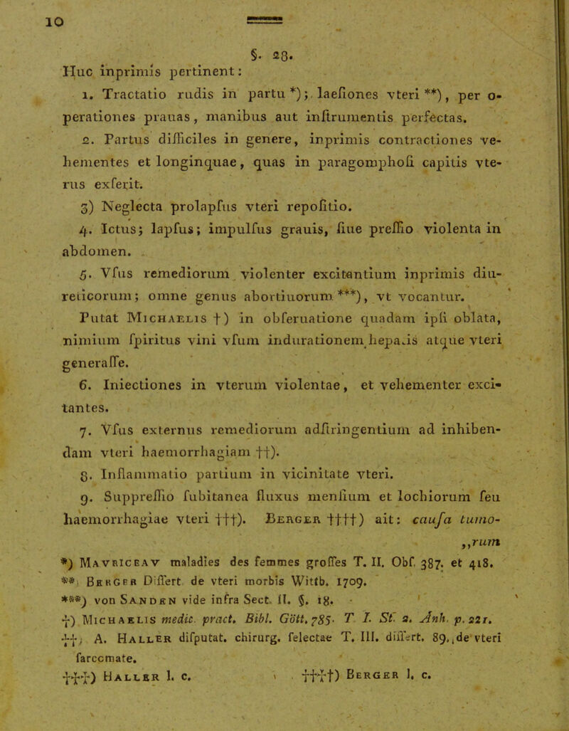 §. 28* ^ , Huc iViprlmis pertinent: ■ 1, Tractatio rudis in partu *);. laefiones vteri **), per o- perationes prauas, manibus aut initrumentis perfectas. 2. Partus diiticiles in genere, inprimis contractiones ve- hementes et longinq^uae, quas in paragomphofi. capitis vte- rus ex ferit-. 3) Neglecta prolapfus vteri repofitio. # * * 4. Ictus j lapfus; impulfus grauis, /iiie preJOFio violenta in abdomen. . 5. Vfiis remediorum violenter excitantium inprimis diu- reticorum; omne genus abortiuorum. vt vocantur. Putat Michaelis f) in obferuatione quadam ipli oblata, nimium fpiritus vini vfum indura donem liepaas atque vteri generalTe. 6. Iniectiones in vterum violentae, et vehementer exci- tantes. > 7. Vfus externus remediorum adriringentiuin ad inhiben- dam vteri haemorrhagiam ff). g. Inflammatio partium in vicinitate vteri. 9. SupprelTio fubitanea fluxus menlium et lochiorum feu ha'emorrhagiae vteri tft)* Berger Itft) ait; caufa tuuio- y^rum *) Mavriceav maladies des fetnmes grofTes T. II. Obf. 387. et 418, Bergeb Differt de vteri morbis Wittb. 1709. von Sanden vide infra Sect 11. §. 18.. * ’ y) Michaelis medie, pract. Bibi. Gdtt,^85- T. I. St. a, Anh. p.221. 'ff; A. Haller difputat. chirurg. felectae T. III. diiiVrt, 89.,de vteri farccraate. 'WY) Haller 1. C. » . ttft) Berger 1, c. \ r