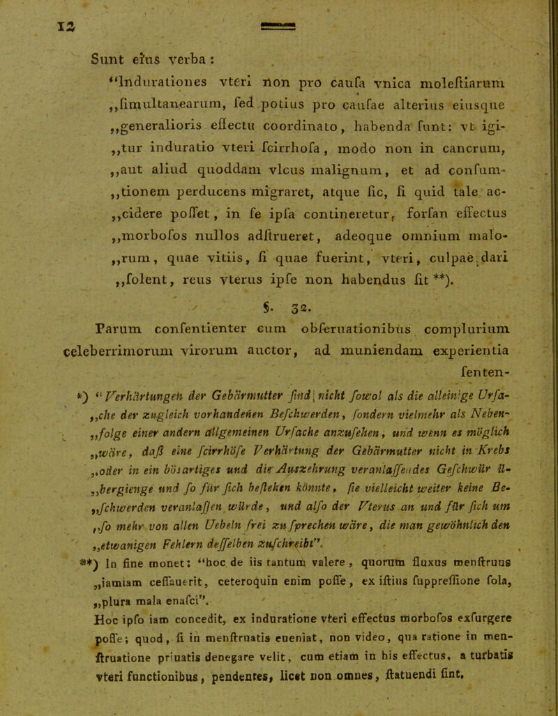 V, Sunt eJns verba : , “Indiirationes vterl non pro caufa vnica moleftiarum ■i ,,fi.multaneariim, fed potius pro caiifae alterius eiusque ,,generalioris efiectu coordinato, habenda funt: vt igi- ,,tur induratio vteri fcirrhofa , modo hon in cancrum, ,,aut aliud quoddam vicus malignum, et ad confum- jjtionem perducens migraret, atque lic, ii quid tale ac- ,,cidere pofiTet, in fe ipTa contineretur, forfan effectus ,,morbofos nullos adftruerct, adeoque omnium malo- ,,rum, quae vitiis, li quae fuerint, vteri, culpaeidari jjfolent, reus vterus ipfe non habendus fit**). ^ §• 3^» Parum confentienter cum obferuationibus complurium celeberrimorum virorum auctor, ad muniendam experientia fenten- J * •f) Verhlirtungeh dev Gebarmutter find\nicht fowot ais die alleintge Urfa- f,che der zugleich vorhandeHen Befchwerdetiy fondevn vielmehr ais Neben^ L einer andern allgemeinen Urfache anzufeheny und wenn es mUglich ,,wcire, daji elne fcirrhdfe FerhciHung der Gebarmutter nicht in Krebs .yoder in ein boiartiges und dier Auszehrung veranlaffendes GefchwUr ,ibergienge und fo filr fich hefteken kdnnte» fie vieUeicht weiter keine Be- fyfchwerden veranlafjen wUrde y und alfo der f^terus an und fUr fich um f,fo mehr von allen Uebein frei zu fprechen ware y die man gewbhnlich den ' yyetwanigen Fehlern deffelben zufchf^ibd\ *♦) In fine monet: “hoc.de iis tantuttj valere, quorum fluxus tnenftruus jjiamiam ceffauerit, ceteroquin enim poffe, ex illius fuppreffione fola, „plura mala enafci”. Hoc ipfo iaro concedit, ex induratione vteri effectus morbofos exfurgere poffe; quod, fi in menllruatis eueniat, non video, qua ratione in men- ilruatione priuatis denegare velit, cum etiam in bis effectus, a turbatis vteri functionibus, pendentes» licet non omnes, llatuendi fint.
