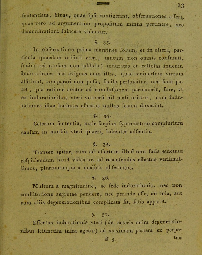 V fentemiam, binas, quae ipfi contigerint, obferuationes affert^ quae vero ad argumentum propolitum minus pertinere, nec demoniirationi- fulTicere videntur. §> 33- ' • In obferiiatione prima margines foluni, et m altera, par- ticula quaedam orificii vteri, tantum non omnis confumti,^ (cuius rei caufam non addidit) dnduratas et callofas inuenit, Indurationes has exiguas cum illis, quae vniuerfum vterum afficiunt, comparari non polTe, facile perfpicitur, nec fane pa- tet , qua ratione auctor ad conclulioneni peruenerit, fore, vt ex indiirationibus vteri vniuerli nil mali oriatur, cum indu- rationes iltae leuiores effectus nullos fecum duxerint. » §• 3'4'* Ceterum fententia, male faepius fyptomatum compluriumt caufam in morbis vteri quaeri, lubehter adfentio. §• 215' Transeo igitur, cum ad affertum illud non fatis euictum; refpiciendum haud videatur, ad recenfendos effectus^ vetiffmil- limos, plurimumque a medicis obferuatos. ' • . §. ^ I Multum a magnitudine, ac fede indurationis. nec non conllitutione aegrotae pendere, nec perinde effe, an fola, aut eum aliis degenerationibus complicata Iit, fatis apparet. §. 37' Effectus Indurationis vteri (de ceteris enim degeneratio»- nibus feiunctim infra agetur) ad maximam partem ex perpe-