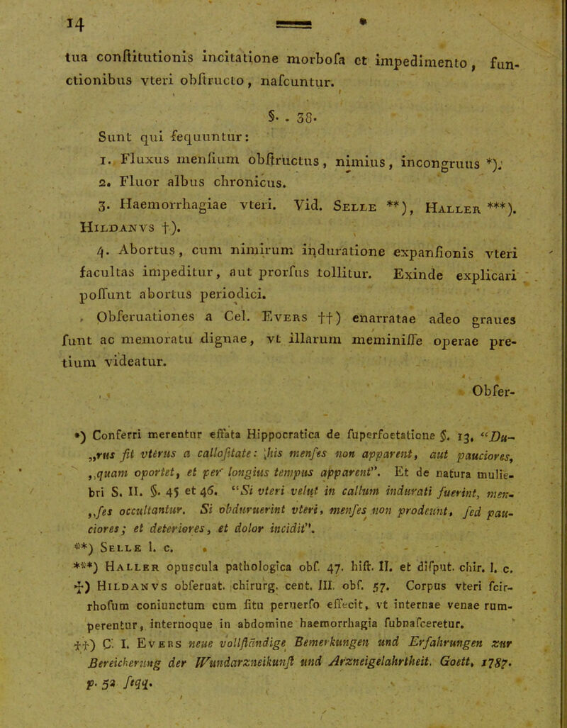 H tua conftitutionis incitatione morbofa ct impedimento, fun- ctionibus vteri obltructo, nafcuntur. , ' §• . 38- Sunt qui fequuntur: I.. Fluxus menfmm obftructus, nimius, incongriuis *); 2. Fluor albus chronicus. 3. Haemorrhagiae vteri. Vid. Selle **), Haller ***). Hildanvs t)* Abortus, cum nimirum iqduratione expan/ionis vteri facultas impeditur, aut prorfus tollitur. Exinde explicari poITunt abortus periodici. , pbfcruationes a Cei. Evers ff) enarratae adeo graues funt ac memoratu dignae, vt illarum meminiiTe operae pre- tium videatur. , , Obfer- •) Conferri inerenfcnr effata Hippocratica de fuperfoetaticne 13, y^rus fit vtirus a callofitate: [his tnenfes non apparent, aut pauciores, ,,quani oportet, et per' longius tempus apparent. Et de natura mulie- bri S. II. §• 45 et 46. ^^Si vteri velut in callum indurati fuerint, men- „fes occultantur. Si obduruerint vteri, menfes^ non prodeunt, fed pau~ ciores; et deteriores, et dolor incidit, Selle 1. c. • - - . **>♦) Hallkr opuscula pathologica obf. 47. hift. II. et dlfput. chir. I. c, I *** »h) Hildanvs obferuat ;chirurg. cent. III. obf. 57. Corpus vteri fcir- rhofura coniunctum cum litu peruerfo effecit, vt internae venae rum- perentur, internoque in abdomine haemorrhagia fubnafceretur, C'. I. Evep.s neue vollflcmdige^ Bemerkungen und Erfahrungen zur Bereicherung der irmdarzneikunfi und Arzneigelahrtheit. Goett, its?. p. 39 ftqq. • ✓ /