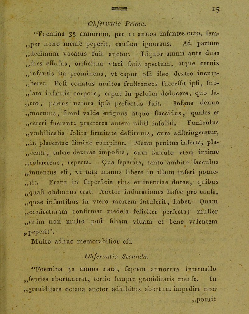 Ohfervatio Prima. “Foemina 33 aimorum, per 11 armos infantes octo, fem- ,,per nono nienfe peperit, eaufatn ignorans. Ad partum ,,decimum vocatus fuit auctor. ■ Liquor amnii ante duas ,,dies effufus, orificium' vteri fatis apertum, atque ceruix ,,infantis ita prominens, vt caput oili ileo dextro incum- jjberet. Poft conatus multos fruftraneos fucceflit ipfi, fub- ,,lato infantis corpore, caput in peluim deducere, quo fa- ,,cto, partus natura ipfa perfectus fuit. Infans denuo ,,mortuus, finiul valde exiguus atque flaccidus , quales et ,,ceteri fuerant; praeterea autem nihil infoliti. Funiculus • ' r jjVmbilicalis folita firmitate deftitutus, cum adftringeretur, ,,in placentae limine rumpitur. Manu penitus iiiferta, pla- ,,centa, tubae dextrae impolita, cum facculo vteri intime ,,cohaerens , reperta. Qua feparata, tanto ambitu'facculus jjinuentus eft, vt tota manus libere in illum inferi potue- ,,rit. Erant in fuperficie eius eminentiae durae, quibus t ,,quafi obductus erat. Auctor indurationes hafce pro caufa, ,,quae infantibus in vtero mortem intulerit, habet. Quam jjConiecturam confirmat medela feliciter perfecta; mulier ,,enim non multo poft filiam viuam et bene valentem ,,peperit”.' Multo adhuc memorabilior eft. Obferuatio Secunda, \ ‘‘Foemina 32 annos nata, feptem annorum interuallo ,,fepties aborlauerat, tertio femper grauiditatis menfe. In ,,grauiditate oclaua auctor adhibitus abortum impedire non ,,potuit (