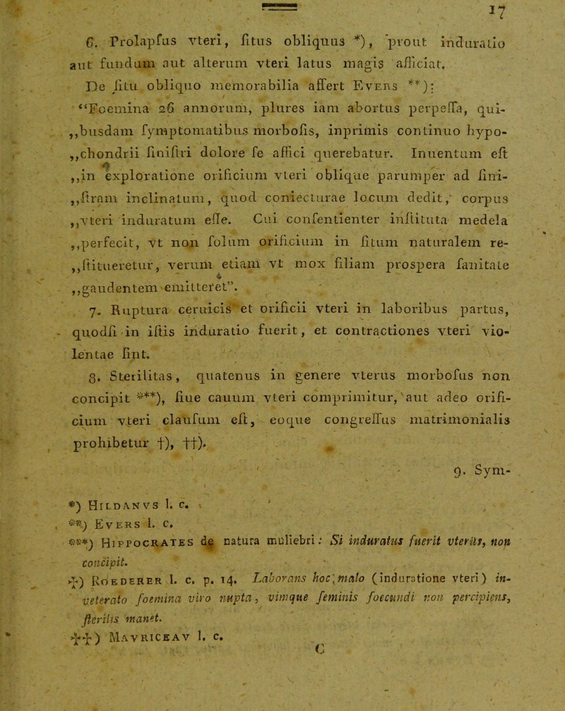 C. rrolapfas vterl, fitus obliquas *), 'prout Indiiraiio aiit fundum aut alterum vteri latus magis afiiciat. De litu obliquo memorabilia affert Evuns * , t ‘^Foemina 26 annorum, plures iam abortus perpeffa, qui- jjbusdam fymptoniatibus morbofis, inprimis continuo hypo- ,,chondrii riniflri dolore fe affici querebatur. Inuentum eft -/i \ \ . . ' ,,in exploratione orificium vteri oblique parumper ad lini- jjftram inclinatum, quod conieciurae locum dedit,’ corpus ,,vteri induratum efle. Cui confentienter inftituta medela ,,perfecit, vt noji folum orificium in litum naturalem re- ,,ftitueretur, verum edam vt mox filiam prospera faiiitate jjgaudentem-eniitteret”. ' , ‘ 7. Ruptura ceruicis et orificii vteri in laboribus partus, quodii in iltis induratio fuerit, et contractiones vteri vio- lentae lint. 8. Sterilitas, quatenus in genere vterus morbofus non concipit '^**), liue cauum vteri comprimitur,'aut adeo orifi- ciuni v^eri claufum eft, eoqiie congrelfus matrimonialis prohibetur t)i tt)». ^ . ' * 9* Syni- V I *) Hildanvs 1. c. » ' Evers 1. c. Hippocrates catura muliebri; Si induratus fuerit vterUt, non concipit. ' ' >l<) Roederer i. c, p. 14* Laborans hoc\malo (induratione vteri) ' veterato foemina vivo nupta, vimque feminis foecmidi non percipiens, ft.eriUs manet. Mavriceav 1, c. C