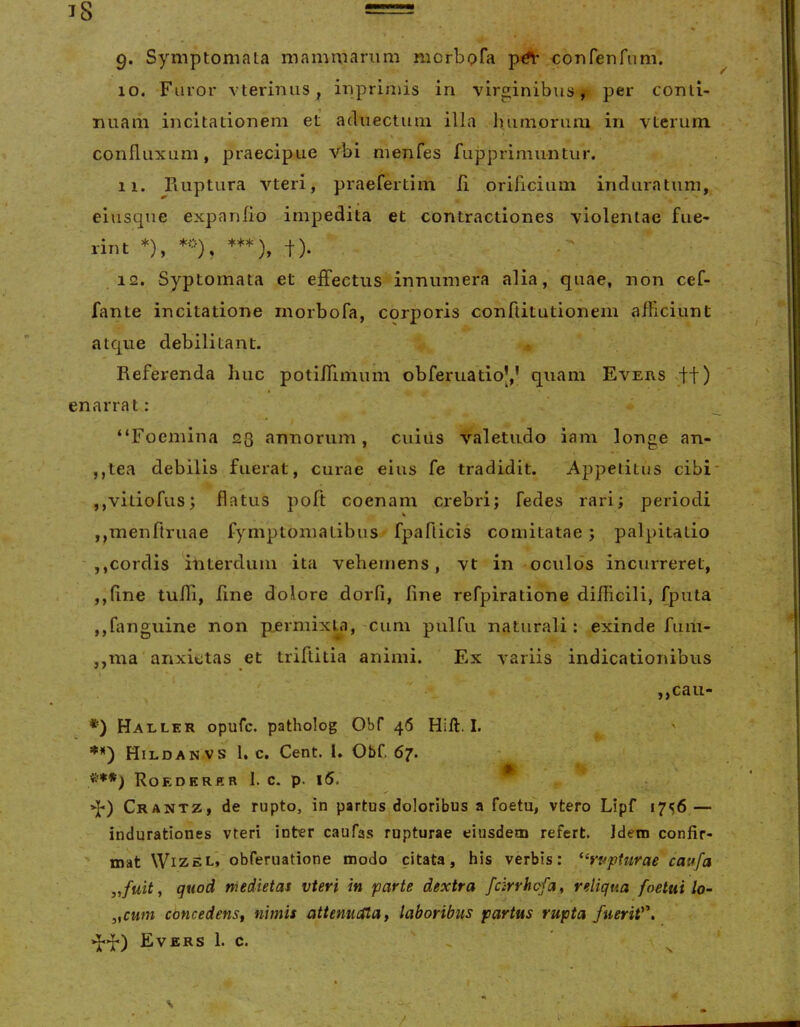 9* Symptomata mammarum niorbpfa coriferirum. 10. Furor vterimis, ippriniis in virginibus, per conli- imam incitationem et aduectum illa luimoriim in vterum % confluxum, praecipue vbi menfes fupprimuntur. 11. Fiuptura vteri, praefertim li oriiiciiim induratum, eiusque expanfio impedita et contractiones violentae fue- rint *), ***), t). 12. Syptornata et effectus innumera alia, quae, non cef- fante incitatione rnorbofa, corporis conftitutionem afficiunt atque debilitant. Referenda huc potiffimum obferuatioy quam Evers ff) enarrat: “Foemina 23 annorum, cuiiis valetudo iam longe an- ,,tea debilis fuerat, curae eius fe tradidit. Appetitus cibi' ,,viliofus; flatus poft coenam crebri; fedes rari; periodi ,,menftriiae fymptomatibus fpaflicis comitatae; palpitatio ' jjCordis iliterduin ita vehemens, vt in oculos incurreret, ,,fine tuffi, line dolore dorfi, line refpiratione difficili, fputa ,,ffinguine non p.ermixta, cum pulfu naturali : exinde fum- ,,ma anxietas et triflitia animi. Ex variis indicationibus ,,cau- *) Haller opufc. patholog Obf 46 Hili. I. **') Hildan vs 1. c, Cent. I. Obf. 67. ^^**) Roedkrkr 1. c. p. i5. q*) Crantz, de rupto, in partus doloribus a foetu, vtero Lipf 1756 — indurationes vteri inter caufas rupturae eiusdem refert. Idem confir- ' mat WiZEL, obferuatione modo citata, his verbis: *‘rtfpturae caufa „fuity quod medietas vteri in parte dextra fcirrhcfa, reliqua foetui lo- ,,cum concedens, nimis attenuata, laboribus partus rupta fueriV'.