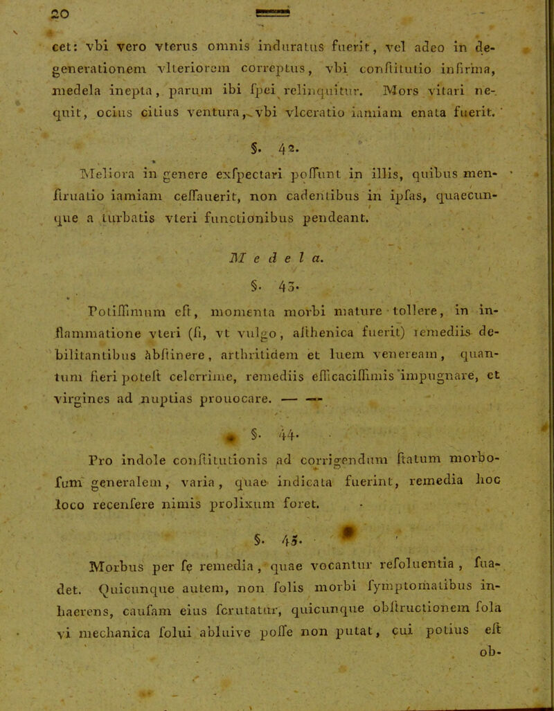 cet: vbi vero vterus omnis induratus fuerit, vel adeo in de- \ generationem vlteriorcm correptus, vbi conflituiio infirina, medela inepta, parum ibi fpei relinquitur. Mors vitari ne- f \ quit, ocius citius venturavbi vlceratio iamiam enata fuerit. §. 4'2* . ' , » Meliora in genere exfpectari poOiint in illis, quibus men- flriiatio iamiam ceflaiierit, non cadentibus in ipfas, quaecim- que a turbatis vteri functionibus pendeant. ' * • I , - ^ t I\I e d e l a. I §• 43- - ■, PotilTimum cft, momenta morbi mature • tollere, in in- flammatione vteri (fi, vt vulgo, aithenica fuerit) lemediis de- bilitantibus fib/tinere, arthritidem et luem venereain , quan- tum fieri potelt celerrime, remediis efricaciflimis'impugnare, et virgines ad .nuptias prouocare. — — - Pro indole conflitutiojiis ad corrisrendum flatum morbo- funi generalem, varia, quae- indicata fuerint, remedia lioc loco recenfere nimis prolixum foret. - . -1 §. 45. • W '■ Morbus per f? remedia , quae vocantur refoluentia , fua- det. Quicunque autem, non folis morbi fymptoriiatibus in- haerens, caufam eius fcrutatur, quicunque obflructionem fola vi mechanica folui abluive pofTe non putat, cui potius eft