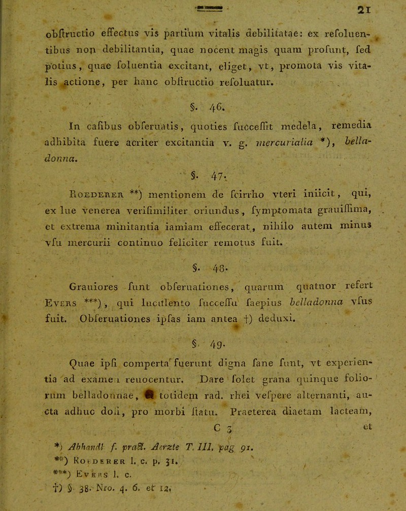 otftructio efFectus vis partium vitalis debilitatae: ex refoliien- tibus nop debilitantia, quae nocent magis quam profunt, fed potius, quae foluentia excitant, eliget, vt, promota vis vita- lis ^ctione, per hanc obltructio refoluatur. , §. 46. ' V ' In calibus obreruatis, quoties fuCcefiit medela, remedia adbibita fuere acriter excitantia v. g. mercurialia *), hella- donna* 47*/ Roedeher **) mentionem de fcirrho vteri iniicit, qui, ex lue venerea verilimiliter oriundus ,, fymptomata grauilliina, et extrema minitantia iamiam effecerat, nihilo autem minus vfii mercurii continuo feliciter remotus fuit. §• 48« ^ - 4 ' Grauiores funt obreruationes, quarum quatuor refert Evers ***) , qui luculento fuccefrif faepius helladonna vfus fuit. Obferuationes ipfas iam antea t) deduxi. §•'49- ‘ • Quae ipli comperta*^ fuerunt digna fane funt, vt experien- tia ad exanie i reuocentur. Dare folet grana quinque folio- rum belladonnae, totidem rad. rhei vefpere alternanti, au- cta adhuc doli, pro morbi Itatu. Praeterea diaetam lacteam, C 3 _ ' et *) Ahhandl- f. praSl. Aerzte T, 111, pag gi, *') RokDERER 1. C. p, 31. ' ^ ’ Kvkrs 1, c. t) 5 38. Nfo. 6. et i:?,