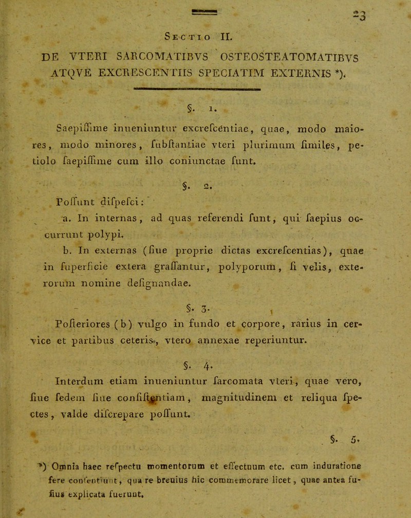 S E C TI O II. de vteri sarcomatibvs ' osteosteatomatibvs ATQVE EXCRESCENTIIS SPECIATIM EXTERNIS *). §. 1. SaepilTime iniieniimtiir excrefc^ntiae, quae, modo maio- res, modo minores, fubftaiuia^ vteri plurimum limiles, pe- tiolo faepilTime cum illo coniunctae funt, ^ 2. ' PofTunt difpefci: ' > a. In internas, ad quas referendi funt, qui faepius oc- currunt polypL \ , b. In externas (Iiue proprie dictas excrefcentias), quae in fiiperficie extera gralTantur, polyporum, ii velis, exte- rorum nomine deiignandae. §• 3- , Pofieriores (b) vulgo in fundo et corpore, rarius in cer- vice et partibus ceteris*, vtero annexae reperiuntur. , §. 4. Intercum etiam inueniuntur farcomata vteri, quae vero, Iiue fedem iiue coniiit^tiam, magnitudinem et reliqua fpe- ctes, valde difcrepare poifunt, \ \ ' , §• 5. Omnia haec rerpectu momentorum et effectuum etc. cum induratione fere conientuint, qua re breuius hic commemorare licet, quae antea fu- iius explicata fuerunt, ‘
