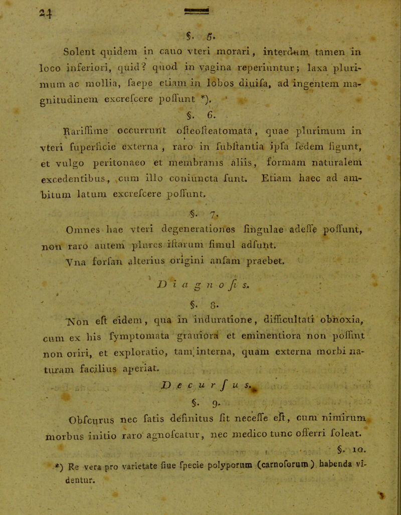 »4 / »  '$■ 5- Solent fluidem in cauo vteri morari, interdum tamen 'in •* / * loco inferiori, c|uid? qiiod in vagina reperiunturj laxa pluri- mmn ac mollia, faepe eliain in lobos diuifa, ad ingentem ma- gnitudinem excrefcere polTimt *).' §. 6. . Rarilliinc occurrunt ofteofteatomata, quae plurimum in vteri fuperlicie externa , raro in fubltantia ipfa fedem figunt, et vulgo peritonaeo et membranis aliis, formam naturalem excedentibus, ,ciim illo coniuncta funt. Etiam haec ad am- hitum latum excrefcere pofTunt. •§. 7- Omnes hae vteri degenerationes lingulae' adelTe pofTunt, non raro autem plures iftarum fiiiiul adfunt. Vna foifan alterius origini anfam praebet. ^ ■ .■ I D i a g n 0 fi s.. §• 8- ”Non eft eidem, qua in induratione, difficultati obnoxia, cum ex Ilis fymptomata graiiior?! et eminentiora non poffint non oriri, et exploratio, tam]interna, quam externa morbi na- turam facilius aperiat. ' , ; ^ . JD e c ur f u . ] Obfcurus nec fatis definitus fit necelTe efi, cum nimirum* inorbus initio raro^ agnofcatur, nec medico tunc offeiri foleat. .*) Re vera pro varietate fiue fpecie polyporum (carnoforum ) habenda vi- , dentur. , .