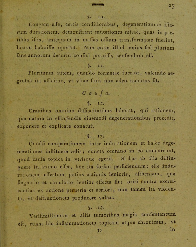 ^5 - 10. Longam effe, certis conditionibus, degenerationum lAa- riim duraiioneni, demon Arant mutationes mirae, quas in par- tibus iliis, antequam in malTas oITiLim transformatae fuerint, locum habuiffe oportet. Non enim illud vnius fed plurium fane annorum deciirfu confici potuifTe, cenfendurn eA. §.11. , , ^ 'Plurimum autem, quaifdo-formatae fuerint, valetudo ae- grotae ita allicitur, vt vitae finis non adeo remotus At. C a u f a, , , §. 12. Grauibus omnino difficultatibus laborat, qui rationem, qua natura in effindendis eiusmodi degenerationibus procedit, exponere et explicare conatur. * ‘ ' Qiiodd comparationem inter induratlonem et hafce dege- nerationes inAituere velis; cuncta omnino in eo concurrunt, ^ \ quod caufa topica in vtrisque egerit., Si bas ab illa diftin- guere in animo effiet , hoc ita forfan perAciendum; effie iiidii- rationem eftectum potius actionis lenioris, aAheniam, qua Aao;natio et circulatio lentior effecta At; oriri contra excref- centias ex actione pemerfa et acriori, non tamen ita violen- ta, vt deAructionem producere valeat. §. i/|. : ' Verifimillimum et aliis tumoribus magis confentaneum cA, etiam hic inAammationem topicam atque chronicam, vt D in
