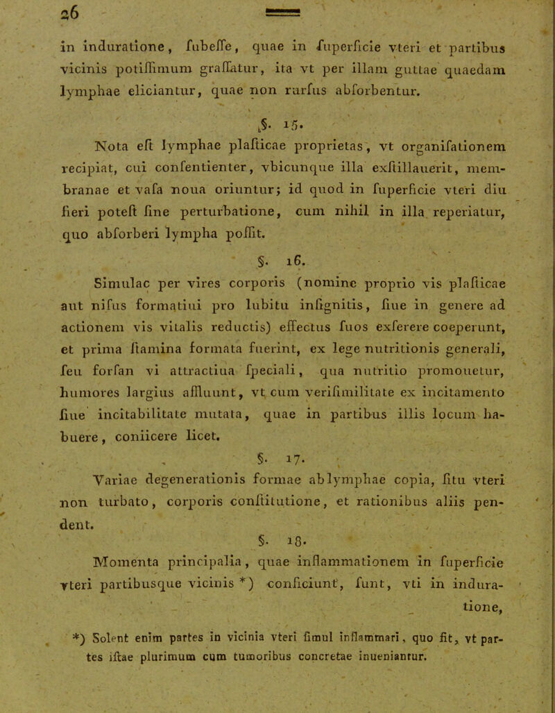 s6 in indurationc, fLibeffe, quae in Superficie vteri et partibus vicinis potiflinium graflatiir, ita vt per illam guttae quaedam lymphae eliciantur, quae non rurfus abforbentur. 15. ' ‘ Nota eft lymphae plafiicae proprietas', vt organifationem recipiat, cui confentienter, vbicunque illa exftillauerit, mem- branae et vafa noua oriuntur; id quod in fuperficie vteri diu fieri poteft line perturbatione, cum nihil in illa, reperiatur, quo abforberi l)^mpha poiTit. §. 16. \ » Simulae per vires corporis (nomine proprio vis plafticae aut nifus formatiui pro lubitii iniignitis, liue in genere ad actionem vis vitalis reductis) eJiTectus fuos exferere coeperunt, et prima ftamina formata fuerint, ex lege nutritionis generali, feu foiTan vi attractiua fpeciali, qua nutritio promonetur, humores largius alTluunt, vt cum verifimilitate ex incitamento liue incitabilitate mutata, quae in partibus illis Ipcum ha- buere , coniicere licet, §• 17- ; ' Variae degenerationis formae ab lymphae copia, litu vteri non turbato, corporis conftitutione, et rationibus aliis pen- dent. ’• - . §. 18. ' . Momenta principalia, quae inflammationem in fuperficie Tteri partibusque vicinis *) conficiunt, funt, vti in indura- * ■ - ~ _ tione, *) Solent enim partes in vicinia vteri fimul inflammari, quo fit, vt par- tes illae plurimum cum tumoribus concretae inuenianrur.