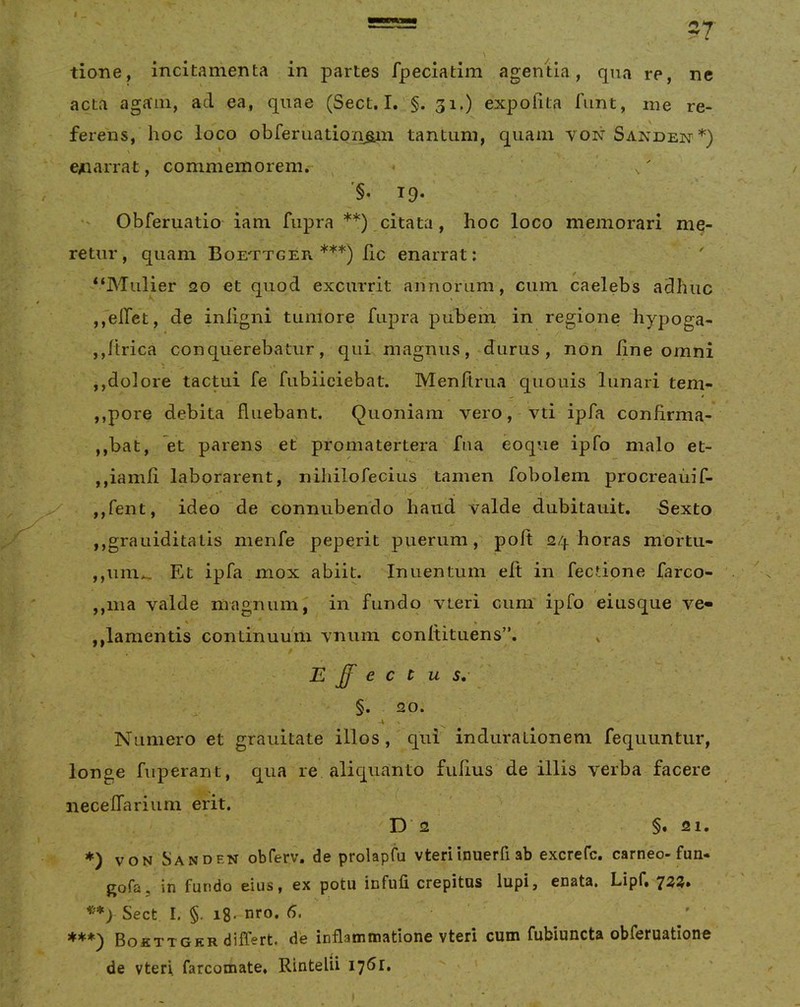 tione, incitamenta in partes fpeciatim agentia, qua re, ne acta aga'111, ad ea, quae (Sect. I. §. 31,) expofita funt, me re- ferens, hoc loco obferuatioc^n tantum, quam vonSandei^*) enarrat, commemorem. ^ ^ '§, 19. Obferuatio iam fupra **),citata, hoc loco memorari me- retur, quam Boettger ***) Ilc enarrat; -“Mulier 20 et quod excurrit annorum, cum caelebs adhuc ,,eiTet, de inligni tumore fupra pubem in regione hypoga- ,,/trica conquerebatur, qui magnus, durus, non iine omni ,,dolore tactui fe fubiiciebat. Menftrua quouis lunari tem- ,,pore debita fluebant. Quoniam vero, vti ipfa confirma- ,,bat, et parens et promatertera fua eoque ipfo malo et- ,,iamfi laborarent, nihilofecius tamen fobolem procreaiiif- ,,fent, ideo de conniibendo haud valde dubitauit. Sexto jjgrauiditatis menfe peperit pvierum, poft 24 horas mortu- ,,um.» Et ipfa mox abiit. Inuentum eft in fectione farco- ,,ma valde magnum, in fundo vteri cum ipfo eiusque ve- ,,lamentis continuum vnum conltituens”. , JE ff e c t u s, §. 20. Numero et grauitate illos, qui indurationem fequuntur, longe fiiperant, qua re aliquanto fufius de illis verba facere neceffarium erit. D 2 §. 21. *) VON Sanden obferv. de prolapfu vteriinuerfi ab excrefc. carneo-fun- gofa5 in fundo eius, ex potu infufi crepitos lupi, enata. Lipf, Sect I. §. i8* nro. 6. ***) BofiTTGER differt, de inflammatione vteri cum fubiuncta obferuatione de vteri. farcomate, Rintelii 1761,