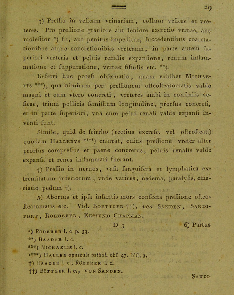 3) PreiTio m veiicam vrinariam , collum veflcae et vre- teres. Pro prefllone grauiore aut leniore excretio vrinae, aut ruoieftior *) fit, aut penitus impeditur, fuccedentibus coarcta- tionibus atque concretionibus vreterum, in parte autem fu- periori vreteris et p^uis renalis expanlione, reniiin inflam- matione et fuppuratione, vrinae fiftulis etc. **). lleferri huc poteft obferuatio, quam exhibet Mighae- xis ***), qua nimirum per preflionem oiteofteatornatis valde \ magni et cum vtero concreti , vreteres ambi in confiniis Ce- licae, trium pollicis femiflium longitudine, prorfus concreti, et in parte fuperiori, vna cum pelui renali valde expanli in- venti funt. Simile, quid de fcirrho' (rectius excrefp. vel ofteofteat.) quodam Hallervs ****) enarrat, cuius prelTione vreter alter prorfus compreflus et paene concretus, peluis renalis valde expanfa et renes inflammati fuerant. 4) Preilio in neruos, vafa fanguifera et lymphatica ex- tremitatum inferiorum, vnde varices J oedema, paralyfls, ema- • ciatio pedum t)« , Abortus et ipfa infantis mors confecta prefllone ofleo- iteatomatis etc. Vid. Boettger tt)> Sanden, Sandi- FORT , Fioedejrer , Ed^ivA’D Chapjman. D 3 6) Partus *) Roderkr I, c p. 33, ^*J Ba AD k- R I. O, Michaelis 1» C. Halcer opusdula pathol. obf. 47, 'liifl, i. Ha A DER l c.. Roderer 1, c, to Bottger'1, c,, von Sanden. Sandi*