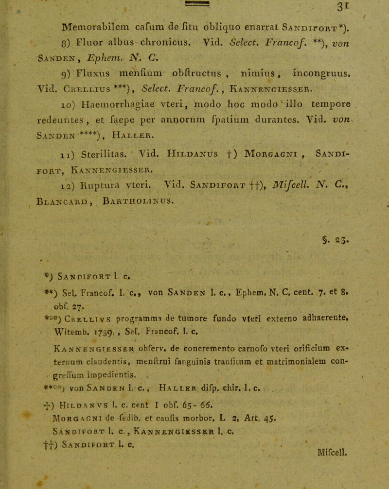 Memorabilem cafum delitu obliquo enarrat Sandifort*). 8) Fluor albus-chronicus. Vid. Select, Francof, von Sanden , Ephe7fi, N, C» \ 9) Fluxus menliuni obfiructus , nimius, incongruus. Vid. Crellius ***), Select. Francof., Kannengiesser. 10) Haemorrhagiae vteri, modo hoc modo ' illo tempore redeuntes , et faepe per annorum fpatium durantes. Vid. von Sanden'****), Haller. I 11) Sterilitas. ' A^id. Hildanus f) Morgagni , Sandi- ✓ FORT, KaNNENGIESSER. ^ . 12) Ruptura vteri. Vid. Sandifort ff), Mifcell. N. C., Blancard , Bartholinus. . ■ ' ' .(■ ■ ✓ ‘ §• 23. 9 t Sandifort 1, c* I **) SeL Francof. l. c,, von Sanden 1, c,, Ephem, N, C, cent. ,7. et 8» obf. 27. ' Crelli Vs programma de tumore fundo vteri externo adhaerente* Witemb. 1739. , Sef, Francof. I. c. . ! KaNNENGIESSER obferv, de concremento carnofo vteri orificium ex- ternum claudentis, menftrui fanguinis tranficum et matrimonialem con- ' greflum impedientis. . - ' von SanDEN 1, c., Haller difp. chir. 1, c. >1-) Hildanvs l. c. cent I obf. 65- 65. Morgagni de fedib. et caufis morbor. L 2* Art, 45» Sandifort I. c., Kannengiesser 1. c, tt) Sandifort 1. c. \ Mifcell.