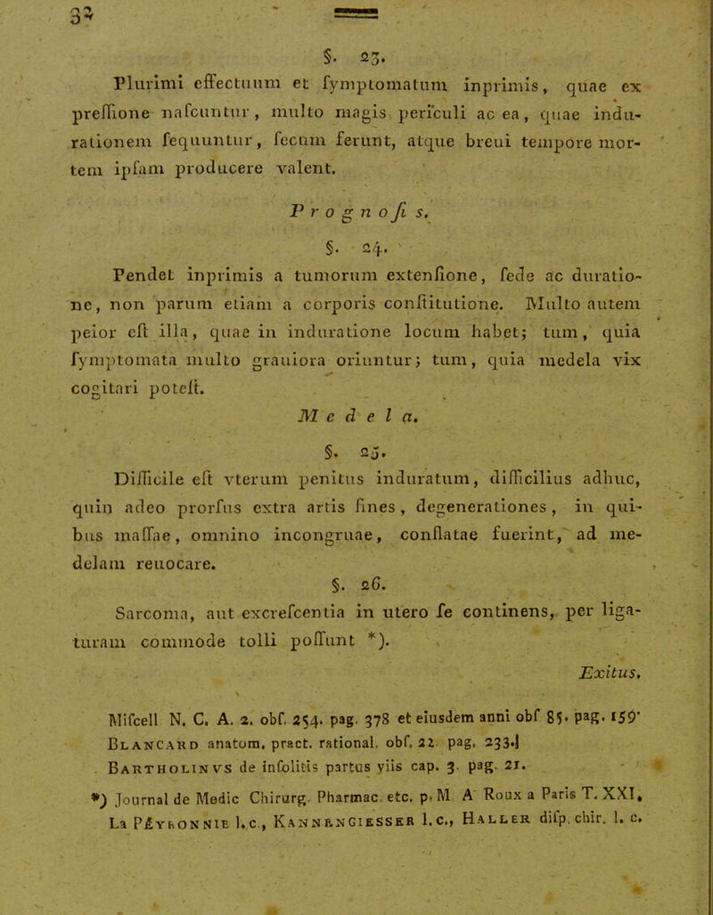 §. 23. Plurimi efFectimni et fymptomatum inprimis, quae ex 4 prelTione nafcuntur, multo magisx periculi ac ea, quae indii- ratioiiem fequuntur, fecum ferunt, atque breui tempore mor- tem ipfam producere valent, P r 0 g n 0 Ji s. ' §. • 24-. ' Pendet inprimis a tumorum extenlione, fede ac duratlo- ne, non parum etiam a corporis confiitutione. Multo autem peior efl illa, quae in induradone locum habet; tum,' quia fymptomata inulto grauiora oriuntur; tum, quia medela vix cogitari poteft. Medela, , \ §. 25. Difficile eft vterum penitus induratum, difficilius adhuc, quin adeo prorfus extra artis fines, degenerationes, in qui- bus inaffae, omnino incongruae, conflatae fuerint, ad^ me- delam reuocare. §. 26. Sarcoma, aut excrefeentia in utero fe continens, per liga- turam commode tolli poffunt *). ' - Exitus, I\HfceIl N. C. A. 2. obf. 254. pag. 378 et eiusdem anni obf 85, pag. I50’ Blancard anatorn, pract. rational. obf. pag, 233.! . Bartholinvs de infolitis partus yiis cap. 3. pag, 21.- _ - ' *) Journal de Medie Chirurge Pharmac. etc. p, M A Roux a Pans T. XXI* La P^YhONNiE l».c., K A N N F, N GiE ss ER 1. C,, Haller difp. chir. !. c.