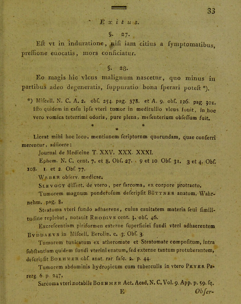 . , ^Exitus, §• 27*. . Eft vt in induration^, niii iam ‘citius a fymptomatibus, predione euocatis, mors conficiatur. •. §. 28. - . _ *' f * Eo magis hic vicus malignum nascetur, quo minus in r partibus adeo degeneratis, fuppuratio bona fperari poteft *). ivurcell, N. C. A. 2. obf. 254. pag, 378. et A, 9, obf. 126, pag. 301, Ifto quidem in cafu ipfe vteri tumor in meditullio vicus fouit. in hoc vero vomica teterrimi odoris, pure plena, mtfenterium obfelTum fuit, , * * . Liceat mihi hoc loco, mentionem fcriptornm quorundam, quae conferri merentur, adiicere: Journal de Medicine T. XXV. XXX. XXXL Ephem. N. C, cent. 7, et 8. Obf. 27- ' 9 et 10. Obf. 31, 3 et 4, Obf. 108. I- et 2. Obf. 77. WfcBER obferv. medicaei Slevogt differt, de vtero, per farcoma, ex corpore protracto. Tumorem magnum pondetofum defcripfit Buttner anatom, Wahr- nehm. pag. 8* . •; • Steatoma vteri fundo adhaerens, cuius cauitatem materia feui limili- tudine replebat, notauit Rhodivs cent. 3.;obf, 46. • Excrefcentiam piriformen externe fuperficiei fundi vteri adhaerentem Bvddaevs in Mifcell, Berolin. c, v3; Obf. 3. ' Tumorem tunicatum ex atheromate et Steatomate compofitum, intra fubftantiam quidem fundi vterini enatum, fed externe tantum protuberantem, defcripfit Boehmer obf anat. rar' fafc. 2. p. 44. Tumorem abdominis hydropicum cum tuberculis in vtero Peyer Pa- rerg. 6. p 247* Sarcoma vterinotabileBoEHMER Act. Acad.N, G, Vol. 9. App. p. 59. fq.