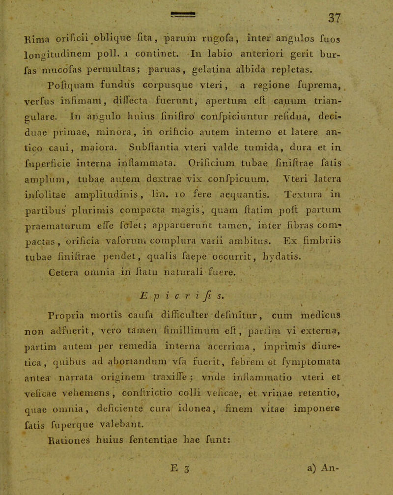 lAima orificii oblique fita , parum riigofa, inter angulos fuos longitudinem poli. .1 continet. 'In labio anteriori gerit bur- fas mucofas permultas; paruas, gelatina albida repletas. Poftquam fundus corpusque vteri, a regione fupreraa, verfus infimam, diffecta fuerunt, apertum eft casuum trian- gulare. In angulo huius liniftro’ confpiciuntur reiidua, deci- duae primae, minora, in orificio autem interno et latere an- tico caui, maiora. Subftantia vteri valde tumida, dura et in fiip.erficie interna inflammata. Orificium tubae liniftrae fatis amplum, tubae autem dextrae vix confpicuum. Vteri latera infolitae amplitudinis, lin. 10 fere aequantis. Textura in partibus plurimis compacta magis ^ quam ftatim poft partum praematurum effe folet; apparuerunt tamen, inter fibras coni'* pactas, orificia vaforum complura varii ambitus. Ex fimbriis tubae finiftrae pendet, qualis faepe occurrit, hydatis. Cetera omnia in ftatu naturali fuere. . . E^p i c r i Ji s, t Propria mortis caufa difficulter'definitur, cum medicuS non adfuerit, vero tamen fimillimum eft, partiin vi externa, partim autem per remedia interna acerrima , inprimis diure- tica, quibus ad abortandum vfa fuerit, febrem et fymptomata antea narrata originem traxiffe; vnde inflammatio vteri et velicae vehemens , conftrictio colli velicae, et vrinae retentio, j quae omnia, deficiente cura idonea, finem vitae imponere fatis fuperque valebant. Rationes huius fententiae hae funt; E 3 a) An