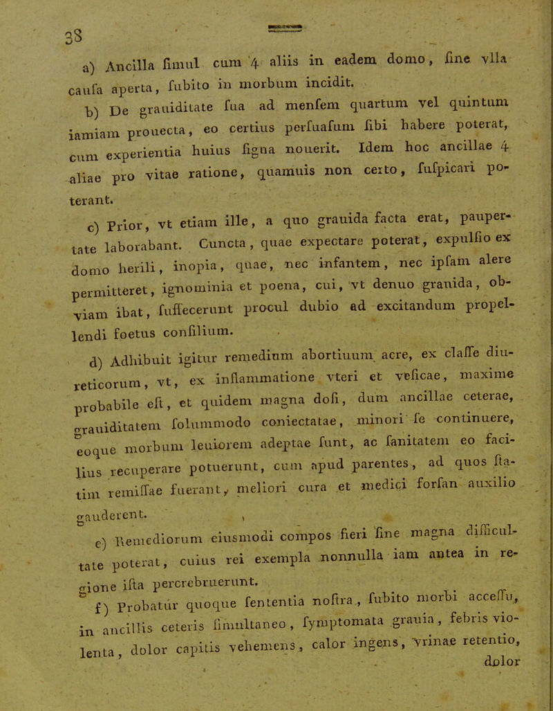 caufa aperta, fubito in morbum incidit. . b) De grauiditate fua ad menfem quartum vel quintum iamiam prouecta, eo certius perfuafum fibi habere poterat, cum experientia huius figoa nouerit. Idem hoc ancillae 4. aliae pro vitae ratione, quamuis non certo, fufpicari po- terant. c) Prior', vt etiam ille, a quo grauida facta erat, pauper- tate laborabant. Cuncta , quae expectare poterat ,' expulfio ex domo herili, inopia, quae, nec infantem, nec ipfam alere permitteret, ignominia et poena, cui,'vt denuo grauida, ob- viam ibat, fuffecerunt procul dubio ad excitandum propel- lendi foetus confilium. - d) Adhibuit igitur remedium abortimini acre, ex clalTe diu- reticorum, vt, ex inflammatione vteri et vfeficae, maxime probabile eft, et quidem magna dofi, dum ancillae ceterae, o-rauiditatem folummodo coniectatae, minori-fe continuere, eoque morbum leuioiem adeptae funt, ac fanitatem eo faci- lius recuperare potuerunt, cum apud parentes, ad quos fta- tim remilhie fueranty meliori cura et medici forfan auxilio gauderent. , e) Remediorum eiusmodi compos heii line magna dilficul taie potenu, cuius rei exempla nonnulla iam antea in re. irione ifta percrebruerunt. , _ , . ' ” f) Probatur quoque fententia noftra., fubito morbi acceffii, in ancillis ceteris fmmltaneo, fymptomata grariia, febris vio- lenta dolor capitis vehemens, calor ingens, Vrinae retentio, ' . ‘ dolor