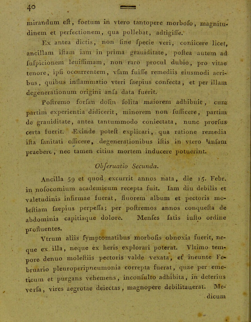 mirandum eft, foetum in vtero tantopere morbofo, magnitu- dinem et perfectionem, qua pollebat, adtigifTe.' Ex antea dictis, non line fpecie veri, coniicere licet, ancillam illam iam in prima grauiditate, poftea autem ad furpicionem leuidimam, non raro procul dubio, pro vitae tenore, ipli occurrentem, vfam fuilTe remediis eiusmodi acri- bus , quibus inflammatio vteri faepius confecta , et per illam degenerationum origini anfa data fuerit. Poltremo forfan dofin folita maiorem adhibuit , cum partini experientia didicerit, minorem non fufficere, partim de grauiditate, antea tantummodo coniectata, nunc prorfus certa fuerit. tExinde poteft explicari, qua ratione remedia ifta fanitati oificere, degenerationibus iftis in vtero ‘anfam- praebere , nec tamen citius mortem inducere potuerint. Ohjeruatio Secunda. Ancilla 59 et quod excurrit annos nata, die 15. Febr. in nofocomiuin academicum recepta fuit. Iam diu debilis et valetudinis inflrmae fuerat, fluorem album et pectoris mo- leftiam faepius perpelTa; per poftremos annos conquefta de abdominis capitisque dolore. Menfes fatis iullo ordine profluentes. Vtrum aliis rymptomatibus morbolis obnoxia fuerit, ne- que ex, illa, neque ex heris explorari poterat. Vltimo tem- pore denuo moleltiis pectoris valde vexata, ef ineunte Fe- bruario pleuroperipneumonia correpta fuerat, quae per'eme- ticum et purgans vehemens, inconfulto adhibita, in deterius verfa', vires aegrotae deiectas , magnopere debilitauerat. Me- * • vdicum