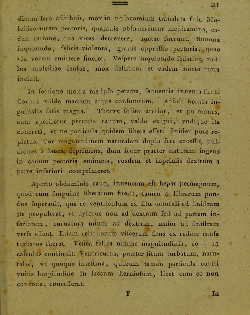 dlciim fero adhibuit, mox in nofocomiiim translata fuit. Mo- ✓ leRiae autein pectoris, qiiamuis obrtruerehtur medicamina, ea- dem ratione, qua vires decrevere, auctae fuerunt. Summa inquietudo, febris violenta, granis oppredio pectoris, quae ^•ix vocem emittere lineret. Vefpere inquietudo fedatior, nul- lus moleftiae fenfus, mox delirium et eadem mode mol*s incidit., ^ / .1 Iu Tectione mox a me ipfo peracta, fequentla inuenta funt; Corpus valde macrum atque confumtum. Adfuit hernia in- guinalis fatis magna. Thorax folito -arctior, et pulmones, cum aperiretur pectoris cauum,. valde exigui,* vndique ita I s concreti, vt ne particula quidem libera effet; linifter pure re- pletus. Cor magnitudinem naturalem dupla fere excedit, pul- mones a latere deprimens, dum iecur praeter maturam ingens in cauum pectoris eminens, eosdem et inprimis dextriim a parte inferiori comprimeret» Aperto 'abdominis cauo, inuentum eft hepar permagnum, quod cum fanguine liberatum fuerit, tamen 4 librariim pon- dus faperauit, qua re ventriculum ex Iitu naturali ad linidram ita propulerat, vt pylorus non ad dextram fed ad partem in- feriorem , curuatura minor ad dextram, maior ad dniftrain verfa effent. Etiam reliquorum vifcerum litus ex eadem caufa turbatus fuerat. Vedca fellea nimiae magnitudinis , 10 — 15 calculos continuit. Ventriculus, praeter litum turbatum, natu- ralis , vt quoque inteltina, quorum tamen particula cubiti vnius longitudine in faecum herniofum, licet cum eo non V concreta, concefTerat. F In