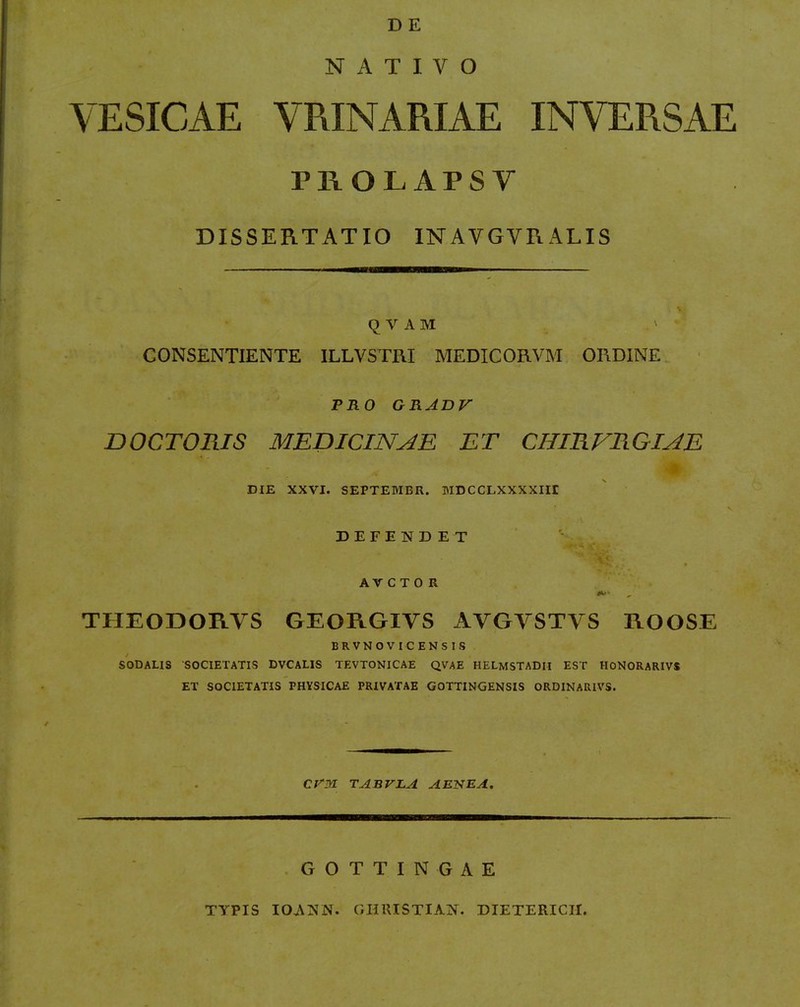 NATIVO VESICAE VRINARIAE INVERSAE PROLAPSV DISSERTATIO INAVGVRALIS q V A M ' CONSENTIENTE ILLVSTIU MEDICORVM ORDINE. ' PRO GRADV DOCTOmS MEniCINAE ET CHIRFRGIAE DIE XXVI. SEPTEMBR. BIDCCLXXXXIIt DEFENDET AV C T 0 R THEODORVS GEORGIVS AVGVSTVS ROOSE BRVNOVICENSIS SODALIS SOCIETATIS DVCALIS TEVTONICAE QVAE HELMSTADlI EST HONORARIVS ET SOCIETATIS PHYSICAE PRIVATAE GOTTINGENSIS ORDINARIVS. CriYl TABVLA AENEA. GOTTINGAE TYPIS lOANN. GHIUSTIAN. DIETERICH.