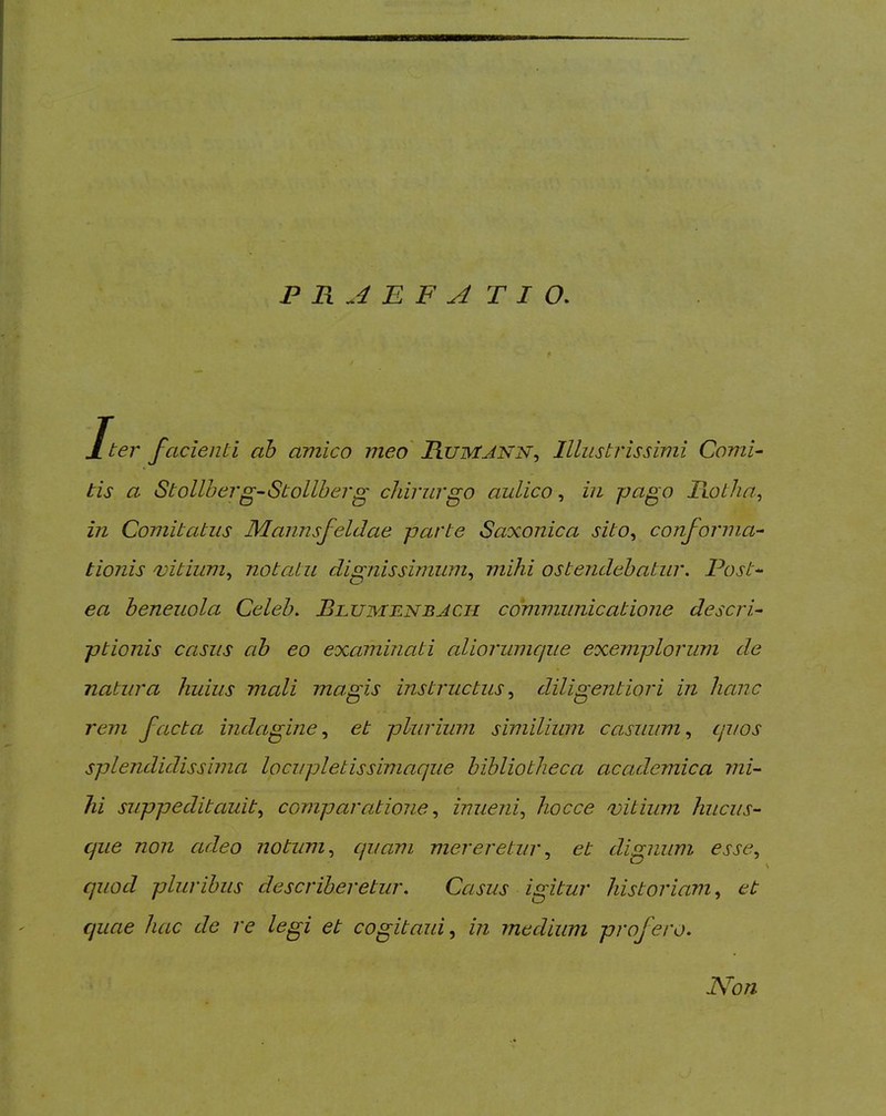 Jt ter facienti ah amico meo' Rumjnn^ Illustrissimi Comi- tis a Stollberg-Stollherg chirurgo aulico^ in pago Fi.otha^ in Comitatus Mannsfeidae parte Saxonica sito^ conforma- tionis 'vitium^ notatu dignissimum^ mihi ostendebatur. Post- ea beneuola Celeb. Blumbnbjch communicatione descri- ptionis casus ab eo examinati aliorumcjue exemplorum de natura huius mali magis instructus diligentiori in hanc rem facta indagine.^ et plurium similium casuum.^ quos splendidissima locupletissimaque bibliotheca academica rni- lii suppeditauit^ comparatione inuejii., hocce vitium hucus- que non adeo notum ^ quam merereturet dignum esse^ quod pluribus describeretur. Casus igitur historiam et quae hac de re legi et cogitaui^ in medium profero. Non