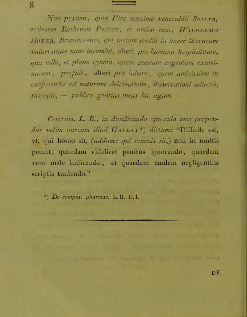 Kon possum^ quin Viro maxime veneralnli Sejler^ ecclesiae liolhensis Pastori^ et amico meo ^ TViliielmo Ilo TER^ Bnmoidcensi^ qui iurium studio in hacce Ut er arum qoniuersitate nunc incumbit^ alteri pro humana hospitalitate^ ffua mihi^ ei plane ignoto^ quum puerum aegrotum exami- narem , profuit, alteri pro labore, quem amicissime in conficienda ad naturam delineatione ^ dissertationi adiecta^ suscepit^ — publice gratias meas hic agam. Ceterum., L. B., in diiiidicando opusculo meo perpen- das velim aureum illud Gjleni dictum: “Difficile est, Yt, qui lionio sit, (^addam: cjui iuiienis sit,) non in multis peccet, quaedam videlicet penitus ignorando, quaedam vero male indicando, et quaedam tandem negligentius scriptis ti'adendo.” \ • > ; *) De compos, pharmac. L. II. C.I. i V , : . . ^ 4 • DE