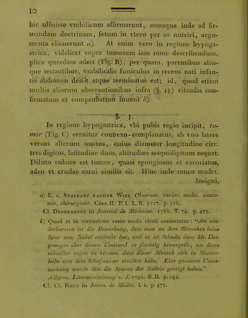 hic adfuisse vmbillcnm affirmarunt, nouaque inde ad fir- mandam doctrinam, fetum in vtero per os nutriri, argu- menta elicuerunt a). At enim vero in regione hypoga- strica, videlicet supra tumorem iam nunc describendum, plica quaedam adest (Fig: B), per quam, parentibus aliis- que testantibus, vmbilicalis funiculus in recens nati infan- tis abdomen desiit atque terminatus est; id, quod etiam multis aliorum obseruationibus infra (§, citandis con- hrmatum et comprobatum inuenr b). *- In regione hypogastrica, vbi pubis regio incipit, tu- vior (Fig. C) cernitur connexo-complanatus, ab vno latere versus alterum ouatus, cuius diameter longitudine circ. tres digitos, latitudine duos, altitudine sesquidigitum aequat. Diluto rubore est tumor, quasi spongiosus et excoriatus, adeo vt crudae carni similis sit. Hinc inde muco madet. r. Insigni, a) E. c. Stalpart vander Wiel Observat, rarior, medie. anaLo- ^ inic. chirurgicar. Ceiit. II. P. I. L.B. 1727. p. 328. Cl. Desgranges in Journal da Medecine. 178S. T, 74. p. 475. h) Quod et in recensione casus modo citati coniectatur: son- dcrharslcn ist die Bemerkiing, dass man an dem Menschen keine Spnr von Nahel entdeckt hat, iind es ist Schade, dass Hr.JDes- graiiges iiber diesen Umstand so Jliichtig hinwegeilt, um desto schneller sagen zn kdmien. dass dieser Mensch sich in Mutter- leibe von dem ScTiaJioasser ernahrt habe. Bine genauere Unter- svchnng wurde ihm die Spnren des JVabels gezeigt haben.” A llgcm. LiteraLvrzciLnng v. J. 1790. B. II. p. 291. CF. Cl. lloux in Jouru. de Medec. 1. c. p. 477.