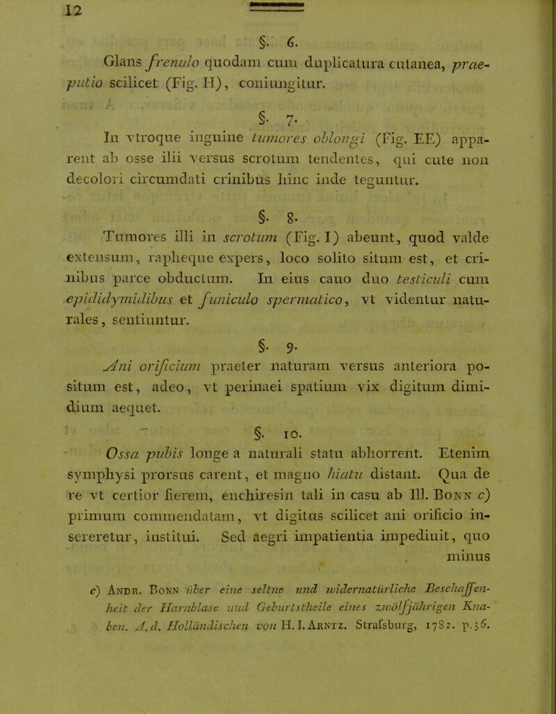 ’ §/ G. Glans frenulo quodam cum duplicaliira cutanea, prae- putio sc^icet (Fig. H), coni lingitur. I ' §• 7- • In Ytroque inguine 'tumores oblongi (Fig. EE) appa- rent ab osse ilii versus scrotum tendentes, qui cute non decolori circumdati crinibus liinc inde teGfuiitur. §• 8* Tumores illi in scrotum (Fig. I) abeunt, quod valde extensum, raplieque expers, loco solito situm est, et cri- nibus parce obductum. In eius cauo duo testiculi cum epididymidihus et funiculo spermatico ^ vt videntur natu- rales , sentiuntur. §• 9' yJni orificium praeter naturam versus anteriora po- situm est, adeo, vt perinaei spatium vix digitum dimi- dium aequet. §•10. Ossa pubis longe a naturali statu abhorrent. Etenim symphysi prorsus carent, et magno hiatu distant. Qua de re vt certior fierem, enchiresin tali in casu ab 111. Bonn c) primum commendatam, vt digitus scilicet ani orificio in- sereretur, institui. Sed aegri impatientia impediuit, quo minus c) Andr. Bonn iiher eine selbne und widernatiirUche Beschajfen- heit der JIarnblase und Gelnirtstheile eines ziudljjdhrigen Kna- ben. J.d, Hollandiichen H. I. Arntz. Strafsburg, 1782. p.35.