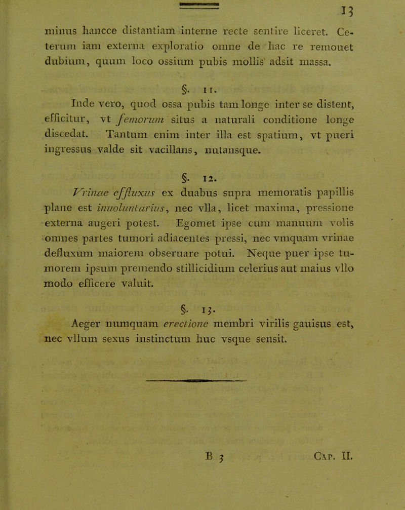 minus liancce distantiam interne recte sentire liceret. Ce- terum iam externa exploratio omne de liac re remouet dubium, quum loco ossium pubis mollis' adsit massa. §. 11. Inde vero, quod ossa pubis tam longe inter se distent, efficitur, vt femorum situs a naturali conditione longe discedat. Tantum enim inter illa est spatium, vt pueri ingressus valde sit vacillans, nutansque. §. 12. Terinae effluxus ex duabus supra memoratis papillis plane est imioluriLariiis^ nec vlla, licet maxima, pressione externa augeri potest. Egomet ipse cum manuum volis 'Omnes partes tumori adiaceiites pressi, nec vmquam vrinae defluxum maiorem obseruare potui. Neque puer ipse tu- morem ipsum premendo stillicidium celerius aut maius vllo modo efficere valuit. §. i^. Aeger numquam erectione membri virilis gauisus est, nec vllum sexus instinctum liuc vsque sensit. B j C\p. II.