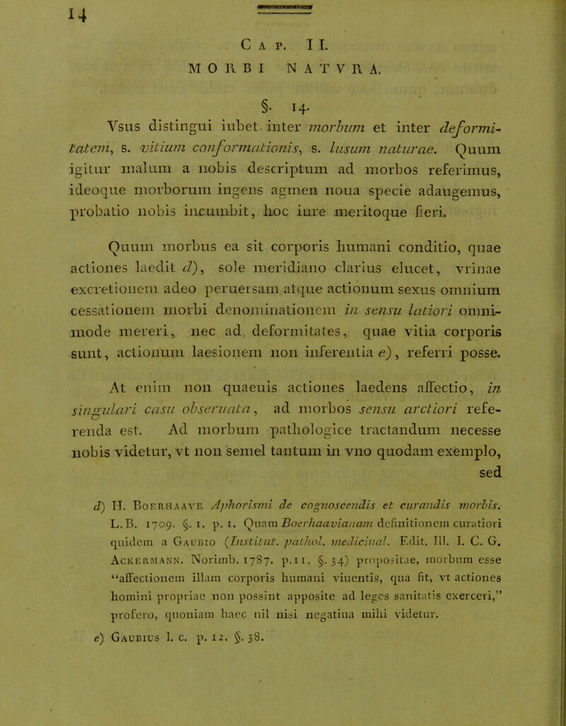 Gap. II. MORBI N A T V R A. §. 14. VSLIS distingui iubet. inter morhiim et inter deformi^ tateni^ s. ojitium conformationis^ s. lusum naturae. Quum igitur malum a nobis descriptum ad morbos referimus, ideoque morborum ingens agmen noua specie adaugemus, probatio nobis incumbit, lioc iure meritoque lieri. Quum morbus ea sit corporis Immani conditio, quae actiones laedit J), sole meridiano clarius elucet, vrinae excretioneni adeo perueisam atc[ue actionum sexus omnium cessationem morbi denominationem in sensu latiori omni- mode mereri, nec ad, deformitates, quae vitia corporis sunt, actionum laesionem non inferentia e), referri posse. At enim non quaeuis actiones laedens affectio, in sinsulari casu ohseruata. ad morbos sensu arctiori refe- renda est. Ad morbum pathologice tractandum necesse nobis videtur, vt non semel tantum in vno quodam exemplo, sed d) II. Bof.rhaave Ajihnrlsmi de cognoscendis et curandis inorbis. L.B. 1709. §. I. p. I. Quam definitionem curatiori quidem a Gaubio (Tnstitut. jjalhol. medicinal. Edit. IU. I. C. G. Ackermann. Norimb. 1787. p.ii. §.34) propositae, morbum esse “affectionem illam corporis humani viuentis, qua fit, vt actiones homini propriae non possint apposite ad le^cs sanitatis exerceri,” profero, quoniam haec nil nisi negatiua mihi videtur. e) Gaubius 1. c. p. 12. §. 38.