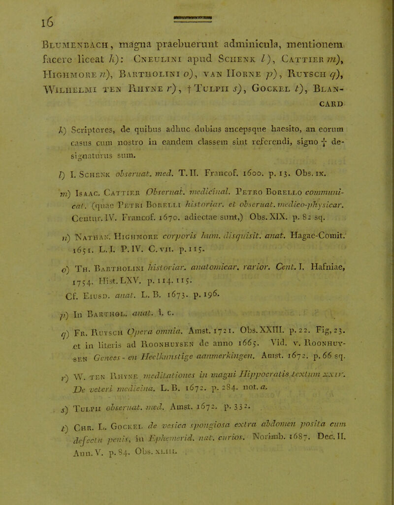 WBMiwnat; 4 Blumexeach , magna praebuerunt adminicula, mentionem facere liceat h): Cneulini apud Sciienk Z), Cattier 7?z), HiGHMORE 7/.), BaRTIIOLIKI o), TAN IIORT^E /?) , RUYSCII T/), WiLIlEEAII TE]S lllIYNE 7*), f TULPII s), GOCKEL t) ^ BlAN- CARD A) Scriptores, clc quibus adliuc dubius ancepsque haesito, an eorum casus cum nostro iu eandem classem sint referendi, signo -j- de- signaturus sum. l) I. ScHENK ohseniat. mecl. T. IT. Francof. i6oo. p. 13. Obs. ix. vi) IsAAC, Cattier Obscruah. mecllcinal. Petro Borello communi- cal. (quae Petri Borei.i.i histnriar. ei oh.\eruat.mcdico-])hysicar. Ccutur. IV. Francof. 1670. adiectae sunt,) Obs.XIX. p. 82 sq. n) Nathan. Highmore corporis hwn. disguisit. anat. Flagae-Comit. 1651. L. I. P. IV. C.vn. p. 113. o) Th. Bartholini hisioriar. anuloinicar. rarior. Ccnl.l. Hafniae, 1754. Hist. LXV. p. II4.115' Cf. Eiusd. anal. L. B. 1673. p. 196- p') In Barthol. anat. 1. c. . rf) Fr. Kuysch Opera omnia. Amst. 1721. Obs.XXITI. p. 22. Fig, 23. ,ct in literis ad Hoonhuxsen dc anno 1663. Vid. v. IIoonhuy- «EN Genees- en Jleclknnstige aanmerkingen. Amst. 1672. p. 66 sq. r) W. TEN 1\hyne mcdiUiliones in magni Hippocratis lexLwn xxir. JJe veteri medicina. L. B. 1672. p. 2S4. not. a. ■-\ j) Tulpii ohseruat. med. Amst. 1672. p. 332- Chr. Gockei. de vesica spongiosa extra abdomen ])Osita cum dejcclH penis, iu Rphcnierid. nat. ciirios. Norimb. 1687. Dec. II. Aun. V. p. 84* Obs. xLiiL