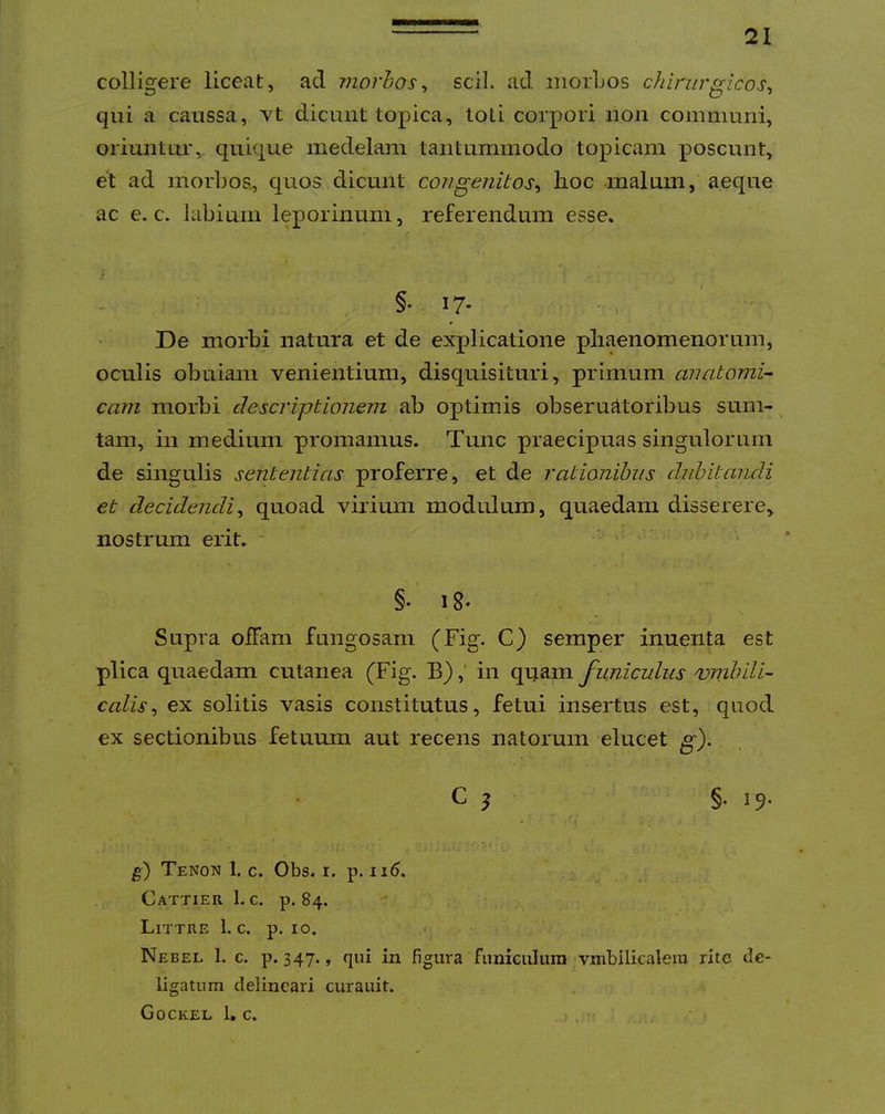 colligere liceat, ad viorhos^ scii, ad morLos chirurgicos^ qui a caussa, dicunt topica, toti corpori non communi, oriuntur, quique medelam tantummodo topicani poscunt, et ad morbos., quos dicunt congenitos^ lioc malum, aeque ac e. c. labium leporinum, referendum esse. §. 17. De morbi natura et de explicatione pliaenomenorum, oculis obuiani venientium, disquisituri, primum anatomi- cam morbi descriptionem ab optimis obseruAtoribus sum- ^ tam, in medium promamus. Tunc praecipuas singulorum de singulis sententias proferre, et de rationibus dubitandi et decidendi^ quoad virium modulum, quaedam disserere, nostrum erit. ' ... §• 18» Supra offam fungosam (Fig. C) semper inuenta est plica quaedam cutanea (Fig. B),' in funiculus vnibili- colis^ ex solitis vasis constitutus, fetui insertus est, quod ex sectionibus fetuum aut recens natorum elucet g). C ^ §.19. ■-» g) Tenon 1. c. Obs. r. p. ii<). Cattier 1. c. p. 84. LiTTRE 1. c. p. IO. Nebel 1. c. p. 347., qui in figura funiciilura vmbiliealem rite de- ligatum delineari curauit. Gockel 1, c. > . . ■