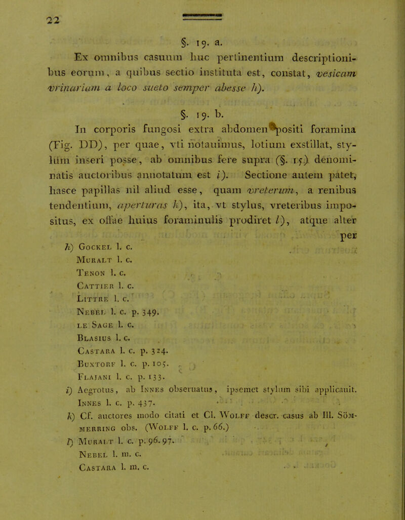 §. 19« a. Ex omnibns casuum liuc perlinentium descriptioni- bus eorum, a quibus sectio instituta est, constat, vesicam vriiiurium a loco sueto semper abesse h). §. 19, b. In corporis fungosi extra abdomen*^ositi foramina (Fig. DD), per quae, vti notauimus, lotium exstillat, sty- lum inseri posse, ab omnibus fere supra (§. ly} denomi- natis auctoribus annotatum est i). Sectione autem |)atet, liasce papillas nil aliud esse, quam vreterum^ a renibus tendentium, aperturas ita,.vt stylus, vreteribus impo- situs, ex ollae liuius foraminulis prodiret /), atque alter per h) Gockel 1. c. . . Muralt 1. c. Tenon 1. c. , - Cattiee 1. c. .» » _ * * * Littre 1. c. ' . Nebel 1. c. p. 349.  le Sage 1. c. , ^ Blasius 1. c. • Castara 1. c. p. 3 24. Buxtorf 1. c. p. loj. , . K, ^ Fla JANI 1. c. p. 133* i) Aegrotus, ab Innes obserualiis, ipsemct stylum silii applicauit. Innes 1. c. p. 437. * - • - . k) Cf. auctores luodo citati ct Cl. Wolff descr. casus ab IU. Som* MERRING obs. (Woi.FF 1. C. p. 66.) t) Muralt 1. c. p. 96.97. - • • . , ■ • ^ Nebel 1. m. c. • • i- ‘ • - Castara 1. m. c. _ . , . ;