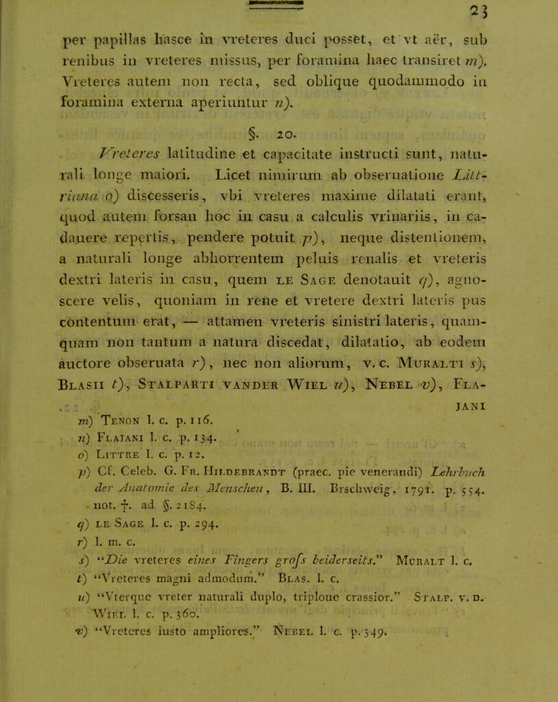 renibus in vreteres missus, per foramina liaec transiret m). Vreteres autem non recta, sed oblique quodammodo iii foramina externa aperiuntur n), §. 20. Kreteres latitudine et capacitate instructi sunt, 2iatu- rali longe maiori. Licet nimirum ab obseruatione Litt^ riana o) discesseris, vbi vreteres maxime dilatati erant, quod autem forsan hoc in casu a calculis vrinariis, in ca-: da.uere repertis, pendere potuit /?), neque distentionem, a naturali longe abhorrentem peluis renalis et vreteris dextri lateris in casu, quem le Sage denotauit ^), agno- scere velis, quoniam in rene et vretere dextri lateris pus contentum erat, — attamen vreteris sinistri lateris, quam- quam non tantum a natura discedat, dilatatio, ab eodem auctore obseruata 7*), nec non aliorum, v. c. Muralti r), BlASII StALPARTI VANDER WlEL Z/}, NebEL ^), FlA- . - : , _ JAXi 777) Tenon 1. c. p. 116. . iL) Flajani I. c. p. 134. ' • 6) Littre 1. c. p. 12. ■p) Cf. Celeb. G. Fr. Hildebrandt (praec. pie venerandi) Lehrhuch der Anatomie des Mensch^n ^ B. III. Brscliweig, 1791. p. 554. • not. 4*. ad §.2184. ■ q) LE Sage 1. c. p. 294. , ^ r) I. m. c. s) '■'•Die vreteres eines Fmgers grojs beiderseitsF Muralt 1. c. t) “Vreteres magni admodum.” Blas. 1. c. u) “Vterque vreter naturali duplo, triploue crassior.” Stalp. v, d. WiRL 1. c. p. 360. *v) “Vreteres iusto ampliores.” Nebel 1. c. p. 349. \