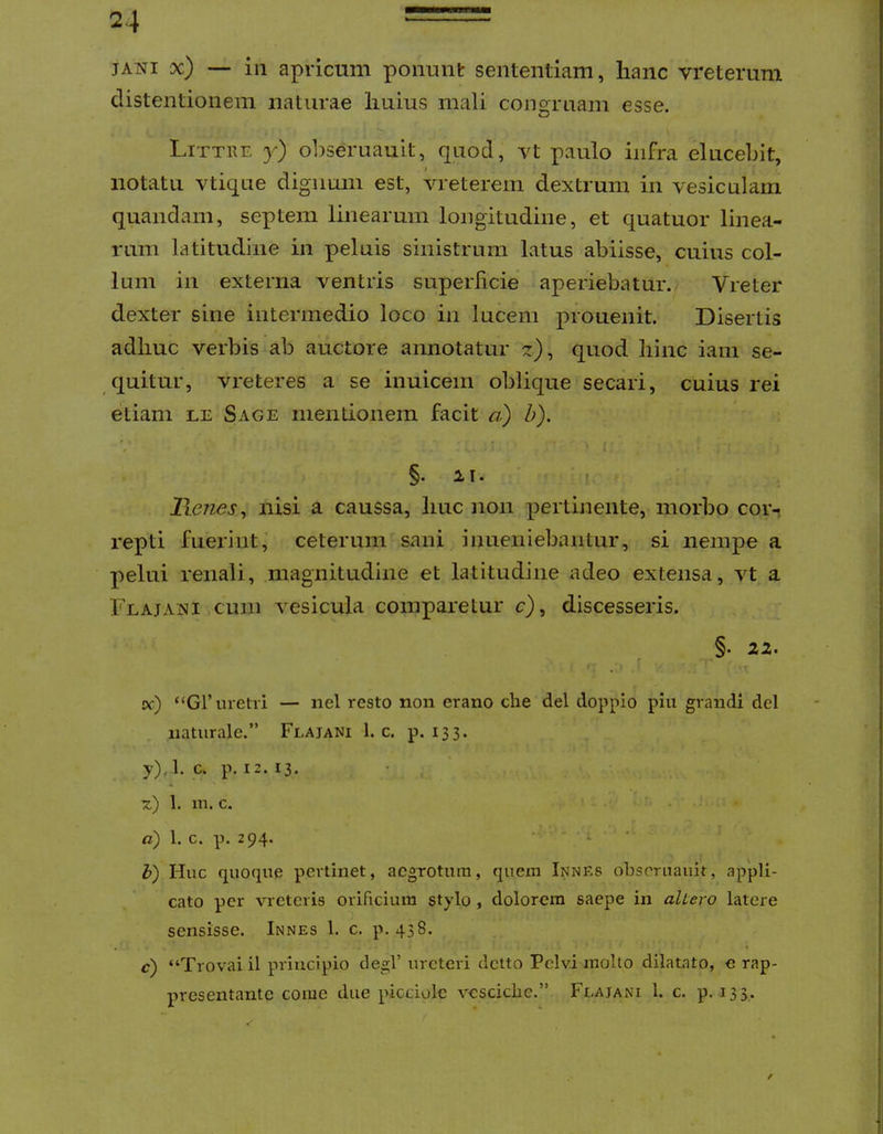 JANI x) — iii apricum ponunt sententiam, hanc vreterum distentionem naturae Imius mali cono-ruam esse. Littre y) obseruauit, quod, vt paulo infra elucebit, notatu vtique dignum est, vreterem dextrum in vesiculam quandam, septem linearum longitudine, et quatuor linea- rum latitudine in peluis sinistrum Latus abiisse, cuius col- lum in externa ventris superficie aperiebatur. Vreter dexter sine intermedio loco in lucem prouenit. Disertis adhuc verbis ab auctore annotatur z), quod hinc iain se- quitur, vreteres a se inuicem oblique secari, cuius rei etiam le Sage mentionem facit a) h). §. II. f . lienes^ nisi a caussa, huc non pertinente, morbo cor- repti fuerint, ceterum sani inueniebantur, si nempe a pelui renali, magnitudine et latitudine adeo extensa, vt a Flajani cum vesicula comparetur c), discesseris. _§. 22. cc) “Gf metri — iiel resto non erano che dei doppio piu grandi dei naturale.” Flajani 1. c. p. 133. y), 1. c. p. 12. 13. 1. m. c. ' • a) 1. c. p. 294. ■ i h) Huc quoque pertinet, aegrotum, quem Innks obseruauit, appli- cato per vreteris orificium stylo, dolorem saepe in altero latere sensisse. Innes 1. c. p. 438. c) “Trovai il principio degi’ ureteri dcito Pelvi molto dilatato, e rap- presentante come due picciolc vesciclic.” Flajani 1. c. p. 133.