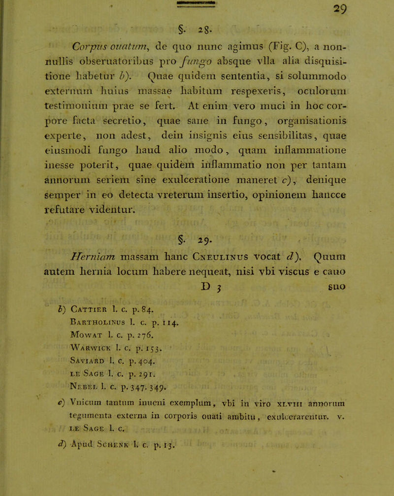 f §. 2g. ' Corpus oiiahmi^ de quo nunc agimus (Fig. C), a non- nullis obsematoribus pro fungo absque vlla alia disquisi- tione liabetur h). Quae quidem sententia, si solummodo externum huius massae habitum respexeris, oculorum testimonium prae se fert,- At enim vero muci in hoc cor- pore facta secretio, quae sane in fungo, organisationis experte, non adest, dein insignis eius sensibilitas, quae eiusmodi fungo haud alio modo, quam inflammatione inesse poterit, quae quidem inflammatio non per tantam annorum seriem sine exulceratione maneret c), denique semper in eo detecta vreterum insertio, opinionem hancce refutare videntur. §• 25. ' Herniam massam hanc Cneulinus vocat J), Quum autem hernia locum habere nequeat, nisi vbi viscus e cauo D j suo h) Ca^ttier 1. c. p. 84. Bartholinus 1. c. p. 114. Mowat 1. c. p. 276. J Warwick 1. c. p. 153. ’ • Saviard 1. c. p.404. LE Sage 1. c. p. 291* Nebel 1. c. p. 347. 349* c) Viiiciun tantum inuciii exemplum, vbi in viro xlviii annorum tegumenta externa in corporis ouati ambitu, exulcerarentur, v. LE Sage 1. c. 3) Apud SCHENK b c. p. IJ. X