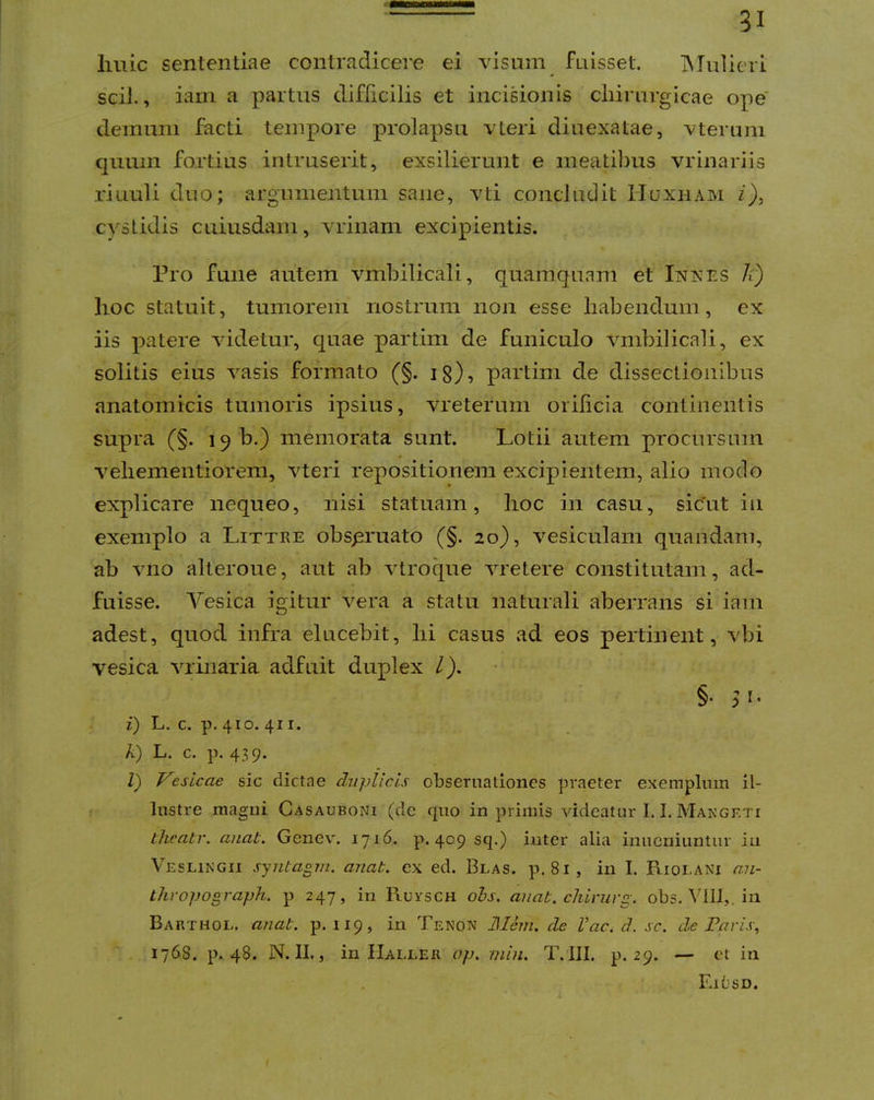 liuic sententiae contradicere ei visum fnisset, INTulieri sciJ., iam a partus difficilis et incisionis cliirnrgicae ope' demum facti tempore prolapsu vLeri diuexatae, vterum quum fortius intruserit, exsilierunt e ineatil)us vrinariis riiiuli duo; argumentum sane, vti concludit Huxham z), cyslidis cuiusdam, vrinam excipientis. Pro fune autem vinbilicali, quamquam et Inkes h) lioc statuit, tumorem nostrum non esse habendum, ex iis patere videtur, quae partim de funiculo vmbilicali, ex solitis eius vasis formato (§. ig), partim de dissectionibus anatomicis tumoris ipsius, vreterum orilicia continentis supra (§. 19 b.) memorata sunt. Lotii autem procursum velieinentiorem, vteri repositionem excipientem, alio modo explicare nequeo, nisi statuam, lioc in casu, sicut in exemplo a Littke obspruato (§. 20), vesiculam quandam, ab vno alteroue, aut ab vtroque vretere constitutam, ad- fuisse. Vesica igitur vera a statu naturali aberrans si iam adest, quod infra elucebit, lii casus ad eos pertinent, vbi vesica vrinaria adfuit duplex l). §• i) L. c. p. 410. 411. k) L. c. p. 439. Z) Vesicae sic dictae duplicis obsernationes praeter exemplum il- lustre magni Casauboni (de quo in primis videatur 1.1. Mangeti theatr. aiiat. Genev. 1716. p. 409 sq.) inter alia inucniuntur in Veslingii synlagm. anab. ex ed. Blas. p. 81, in I. Riolani ani- Lhvopograph. p 247, in Ruvsch ohs. aiiab. cliinirg. obs. VllI,. in Barthol. anab. p. 119, in Tenon J\Iem. cie Vac, d. sc. de Faris, 1768. p. 48. N. II., in Haller ap. min, T. III. p. 29. — et iii Ei(jsd. I