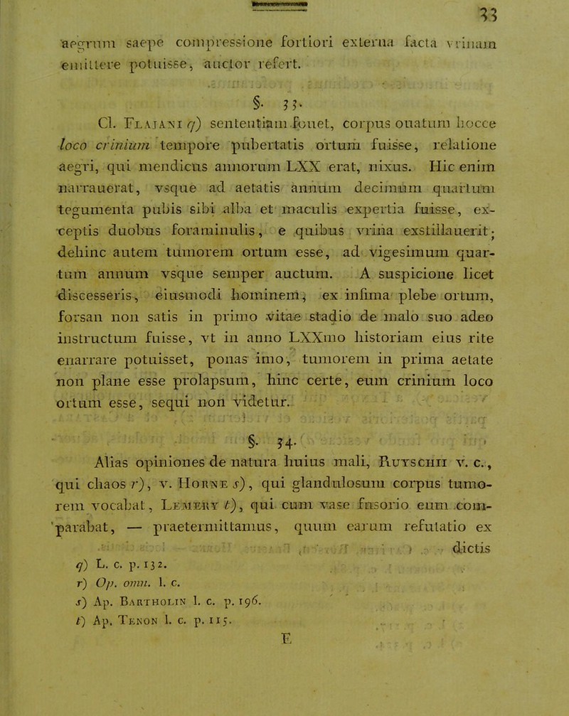 ■apo^vnm saepe compressione fortiori exLerna facta vrinuia eiiiiUere potuisse, auctor refert. §■ n- Cl. Flataxi 7) sententiam.fpuet, corpus ouatnrn liocce /oco criniwn tempore ‘pubertatis ortum fuisse, relatione aegri, qui mendicus annorum LXX erat, nixus. Hic enim narrauerat, A^^sque ad aetatis annum decimum quartum tegumenta pubis sibi all^a et'maculis expertia fuisse, ex- ceptis duobus foraminulis, ecquibus Aniiia exstilla uerit; dehinc autem tumorem ortum esse, ad - vigesimum quar- tum annum vsque semper auctum. ‘.A suspicione licet discesseris , eiu&modi liomineni^ ex infima'plebe .ortum, forsan non satis in primo vitae stadio de.malo, suo adeo instructum fuisse, vt in anno LXXiuo historiam eius rite enarrare potuisset, ponas imo, >tumorem in prima aetate non plane esse pfolapsuiii, hinc certe, eum crinium loco ortum esse, sequi non Fidetnr.. * ■ - ■ d. : ; ‘-i r F- ' / : : • ■ §. J4.' ^ j ? . Alias opiniones de natura huius mali, Kutschii \\ c.q 'qui chaos /’), Horise j'), qui glandulosum coiq)us'tumo- rem Amcahat, Lemery ^), qui cum vase fusorio eum .cbiii- ’parabat, — praetermittamus, quum earum refutatio ex ' ‘v.i /  ' .n ■ dictis <7) L. c. p. 132. . r) Op. omn. 1. c. , s) Ap. Bartholin 1. c. p. i<)6. ' ^ . t) Ap. Tf:KON l. c. p. 115. .. , '
