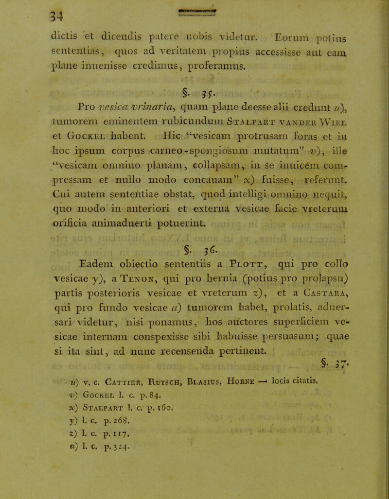 dictis ‘et dicendis patere nobis videtur. Eorum potius sententias, quos ad veritatem propius accessisse aut eanx plane inuenisse credimus, proferamus. Pro o)esica 'vrinaria^ c[uam plane deesse alii credunt z/), tumorem eminentem rubicundum Stalpakt vander Wiel et Gockel liabent. Plic ‘‘vesicam protrusam foras et in hoc ipsum corpus carneo-spongiosum mutatum” -z;), ille /‘vesicam omnino planam, collapsam, in se inuiceni com- pressam et nullo modo concauam” x) fuisse, referunt. Cui autem sententiae obstat, quod intelligi omnino nequii, quo modo’ in anteriori et externa vesicae facie vreteruiu orificia animaduerti potuerint. m. ' . . » ‘ t' • : : r- ; , r Eadem obiectlo sententiis a Peott, qui pro collo vesicae y), a Tenon, c[ui pro hernia (potius pro prolapsu) partis posterioris vesicae et vreterum et a Castara, qui pro fundo vesicae d) tumorem habet, prolatis, aduer- sari videtur, nisi ponamus, hos auctores superficiem ve- sicae internam conspexisse sibi habuisse persuasum; quae si ita sint, ad nunc recensenda pertinent. §• ^7- iC) V. c. Cattier, Ruysch, Blasius, Horne — locis citatis. Gockel 1. c. p. 84. s\) Stalpart 1. c. p. i6o. y) 1. c. p. 268. z) 1. c. p. 117, • ’ j ' • c) 1. c. p. 324-