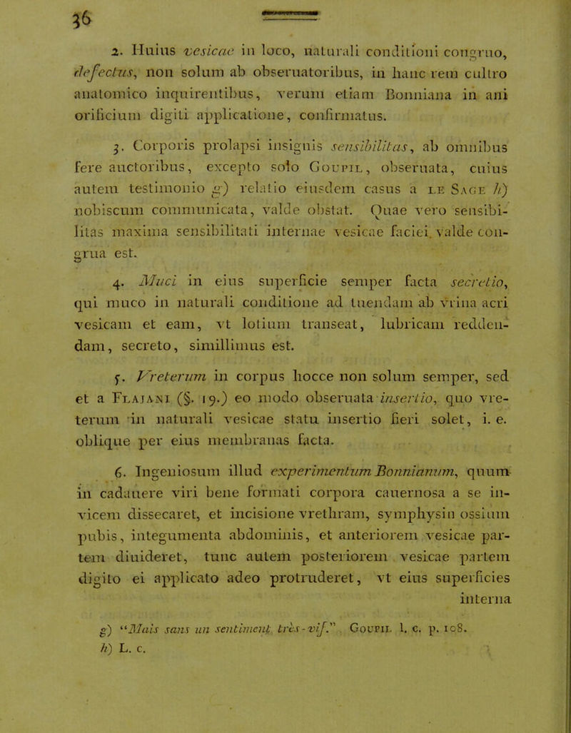 = 2- Huius vesicae in loco, iialurali conditfoiii con^rno* rJefeclus, iioii solum ab obseruatoribus, iu liaiic rem cullro anatomico inquireiitil)us, verum etiam Bonniana in ani orificium digiti applicatione, confirmatus. 3. Corporis prolapsi insignis sensihilitas, ab omnibus fere auctoribus, excepto solo Goupil, obseruata, cuius autem testimonio relatio einsdem casus a i.e Sage h) nobiscum communicata, valde obstat. Ouae vero sensibi- litas maxima sensibilitati internae vesicae faciei, valde con- grua est. I 4. 3Iaci in eius superlicie semper facta secretio^ qui muco in naturali conditione ad tuendam ab viiiia acri t vesicam et eam, vt lotium transeat, lubricam redden- ^ dam, secreto, simillimus est. S f. Vreterum in corpus hocce non solum semper, sed j et a FemaiNI (§. 19.) eo modo obseruata z/zj-e/t/u, quo vre- | terum 'in naturali vesicae statu insertio fieri solet, i. e. \ oblique per eius membranas facta. i 6. Ingeniosum illud experimentum. Bonniammi^ quum | in cadatiere viri bene formati corpora cauernosa a se in- ; viceni dissecaret, et incisione vrethram, symphysin ossium j pubis, integumenta abdominis, et anteriorem vesicae par- | tem diuideret, tunc autem posteriorem vesicae partem i digito ei applicato adeo protruderet, vt eius superficies j interna ! I o) sans iin seuthuent tres - vif. GouPii. l. c. p. 108. h) L. c.