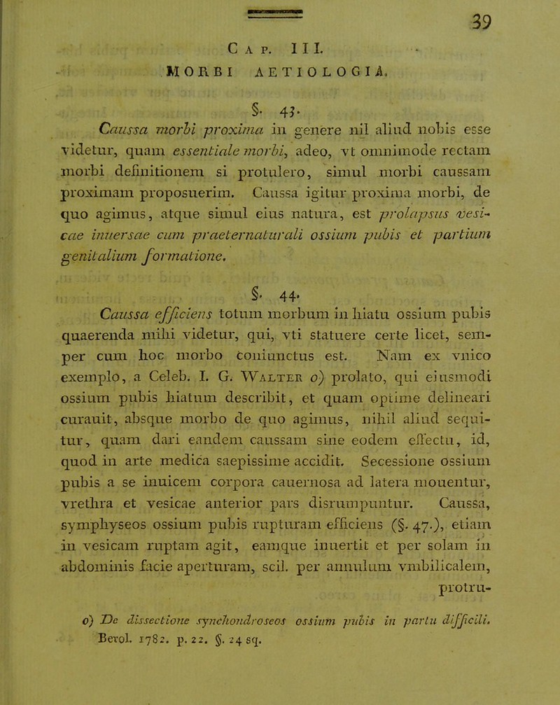 MORBI AETIOLOGI.4, 39 §. 4J. Caussa morhl proxima in genere inl aliud nobis esse videtur, quam essentiale morhi^ adeo, vt omnimode rectam morbi deiinitioneni si protulero, simul morbi caussam proximam proposuerim. Caussa igitur proxima morbi, de quo agimus, atque simul eius natura, est prolapsus vesi- cae imiersae cum pr aeternatur ali ossium pubis et partium genitalium formatione, §' 44* Caussa efficiens totum morbum in liiatu ossium pubis quaerenda milii videtur, qui, vti statuere certe licet, sem- per cum lioc morbo coniunctus est. Nam ex vmico exemplo, a Celeb. I. G. Walter o) prolato, qui ejusmodi ossium pubis liiatum describit, et cjuam optime delineari curauit, absque morbo de quo agimus, nihil aliud sequi- tur, quam dari eandem caussam sine eodem eilectu, id, quod in arte medica saepissime accidit. Secessione ossium pubis a se inuicem corpora cauernosa ad latera monentur, vretlira et vesicae anterior pars disrumpuntur. Caussa, sympliyseos ossium pubis rupturam efficiens (§. 47O5 etiam in vesicam ruptam agit, eamque inuertit et per solam in abdominis £icie aperturam, scii, per annuium vmbilicalem, protru- c) T)e dissectione syncltonclroseos ossiiim jjiihis in parlu difficili. Berol. 1782. p. 22. §. 24 scp